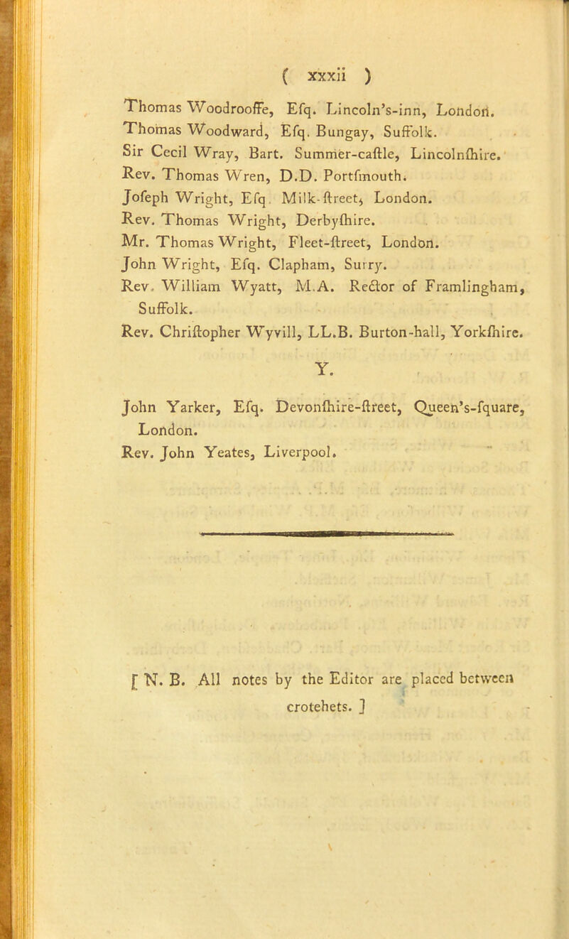 Thomas WoodroofFe, Efq. Lincoln’s-inn, Londori. Thomas Woodward, Efq. Bungay, Suffolk. Sir Cecil Wray, Bart. S umrrier-caftle, Lincolnfhire. Rev. Thomas Wren, D.D. Portfinouth* Jofeph Wright, Efq. Milk-ftreet^ London. Rev. Thomas Wright, Derbyfhire. Mr. Thomas Wright, Fleet-ftreet, London. John Wright, Efq. Clapham, Surry. Rev. William Wyatt, M.A. Redtor of Framlingham, Suffolk. Rev. Chriftopher Wyvlll, LL.B. Burton-hall, Yorkfhlre. Y. John Yarker, Efq. Devonfhire-ftreet, Queen’s-fquare, London. Rev. John Yeates, Liverpool. f N. B. All notes by the Editor are placed between crotchets. ]