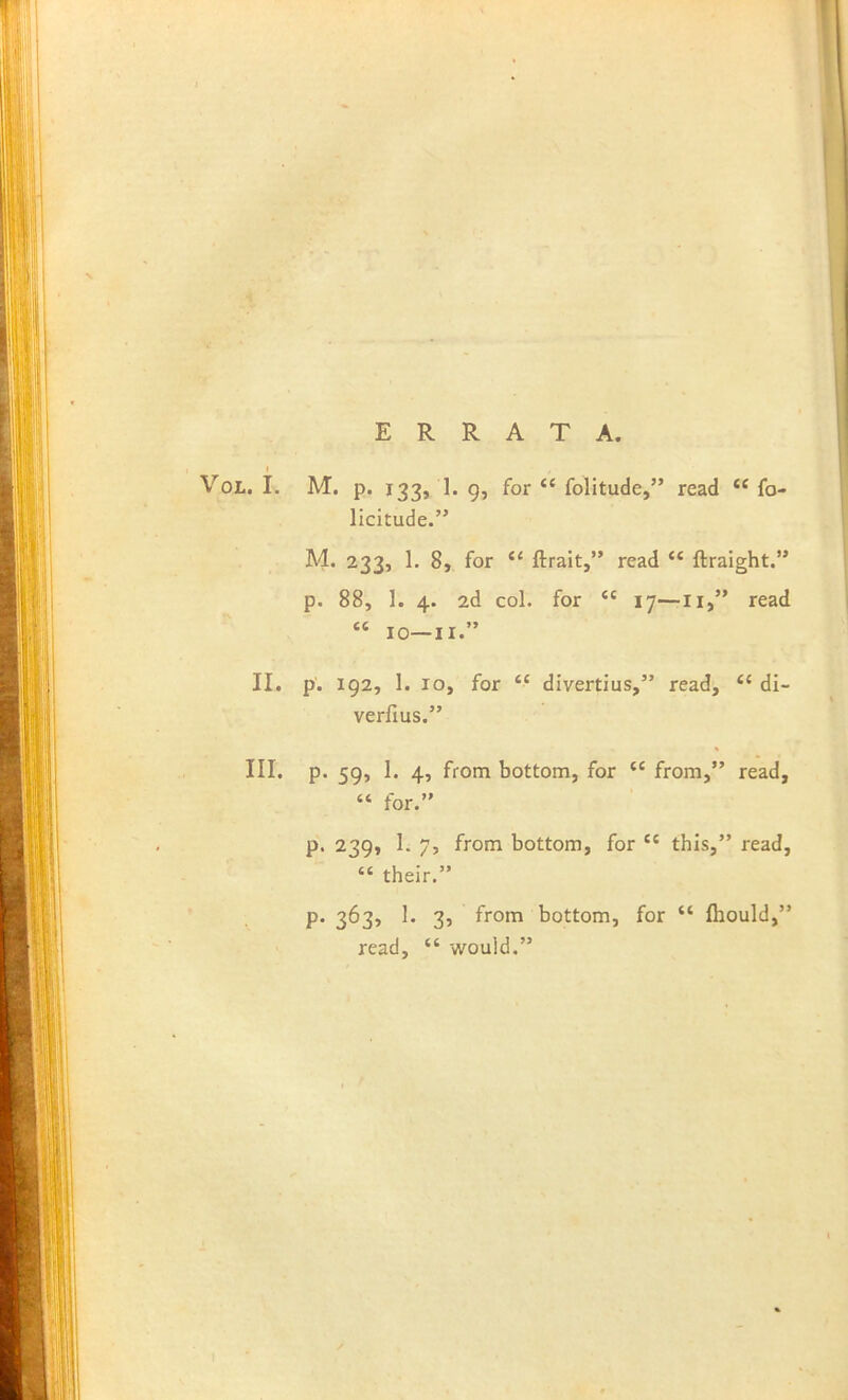 ERRATA. I VoL. I. M. p. 133, 1. 9, for “ folitude,” read fo- licitude.” M. 233, 1. 8, for “ ftralt,” read “ ftraight.” p. 88, 1. 4. 2d col. for “ 17—II,” read “ lO-II.” II. p. 192, 1. 10, for “ divertius,” read, ‘‘ di- verfius.” III. p. 59, I. 4, from bottom, for “ from,” read, “ for.” p. 239, 1. 7, from bottom, for  this,” read, “ their.” p. 363, 1. 3, from bottom, for “ fhould,” read, “ would.”