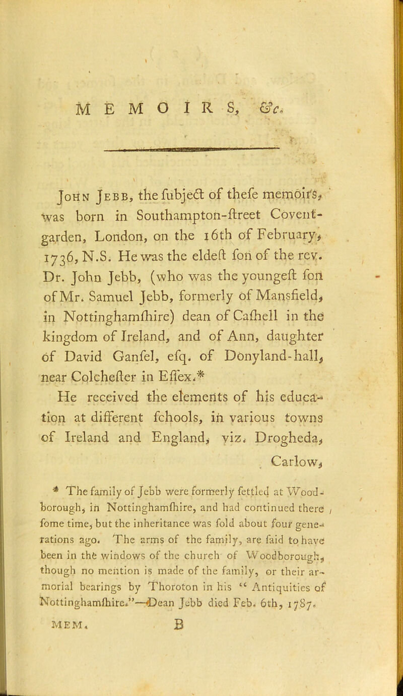 \ MEMOIRS, &c, ' r John Jebb, thefubjedl of thefe memoir's# was born in Southampton-ftreet Covent- garden, London, on the i6th of February# 1736, N.S. He was the elded fonof the rev. Dr. John Jebb, (who was the youngeft fon of Mr. Samuel Jebb, formerly of Mansfield, in Nottinghamfhire) dean of Cafhell in the kingdom of Ireland, and of Ann, daughter of David Garifel, efq. of Donyland-hall, near Colchefier in ElTex.'^ He received the elements of his educa-^ tion at different fchools, iii various towns of Ireland and England, viz^ Drogheda, Carlow, ^ The family of Jebb were formerly fettled at Wood- borough, in Nottinghamfliire, and had continued there fome time, but the inheritance was fold about four gene-* rations ago. The arms of the family, are faid to have been in thfe windows of the church of Woodborough, though no mention is made of the family, or their ar- morial bearings by Thoroton in his “ Antiquities of Nottinghamlhire/’—-i)ean Jebb died Feb. 6th, 1787. B MEM,