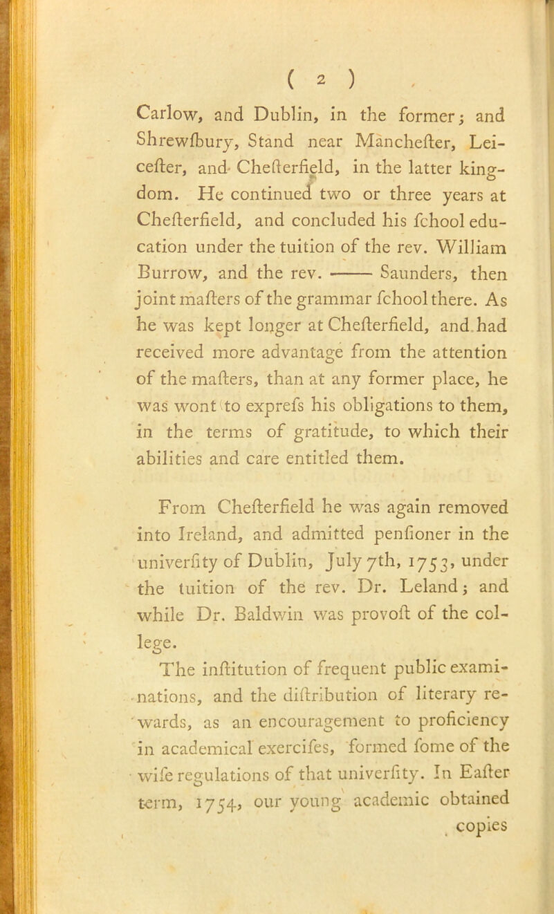 Carlow, and Dublin, in the former; and Shrewfbury, Stand near Manchefter, Lei- cefter, and' Chederfield, in the latter kine- f- o dom. He continued two or three years at Chederfield, and concluded his fchool edu- cation under the tuition of the rev. William Burrow, and the rev. Saunders, then joint mailers of the grammar fchool there. As he was kept longer at Chefterfield, and.had received more advantage from the attention of the mailers, than at any former place, he was wont to exprefs his obligations to them, in the terms of gratitude, to which their abilities and care entitled them. From Cheileriield he was again removed into Ireland, and admitted penfioner in the iiniveriity of Dublin, July yth, 1753, under the tuition of the rev. Dr. Leland j and while Dr, Baldwin was provoil of the col- lege. O The inilitution of frequent public exami- nations, and the diilribution of literary re- wards, as an encouragement to proficiency in academical exercifes, formed fome of the wife regulations of that univerfity. In Eafier term, 1754, our young' academic obtained copies