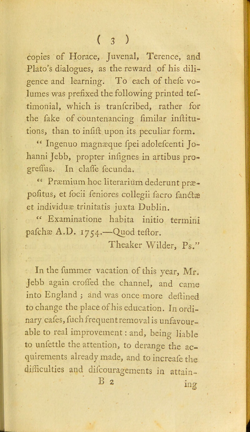 copies of Horace, Juvenal, Terence, and Plato’s dialogues, as the reward of his dili- gence and learning. To each of thefe vo- lumes was prefixed the following printed tef- timonial, which is tranfcribed, rather for the fake of countenancing fimilar inflitu- tlons, than to infift upon its peculiar form. “ Ingenuo magnaeque fpei adolefcenti Jo- hanni Jebb, propter infignes in artibus pro- greffiis. In claffe fecunda. “ Praemium hoc literariiim dederunt prae- pofitus, et focii feniores collegii facro fandtas et individu^ trinitatis juxta Dublin. ‘‘ Examinatione habita initio termini pafchae A.D. 1754.—Quod teftor. Theaker Wilder, Ps.” In the fummer vacation of this year, Mr. Jebb again croffed the channel, and came into England ; and was once more deftined to change the place of his education. In ordi- nary cafes, fuch frequent removal is unfavour- able to real improvement: and, being liable to unfettle the attention, to derange the ac- quirements already made, and to increafe the difficulties and difcouragements in attain-