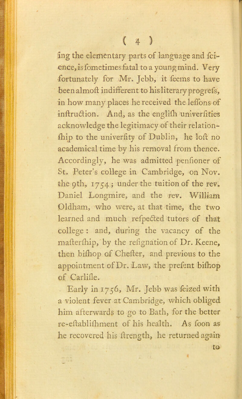 ing the elementary parts of language and fci- ence, is fometimes fatal to a young mind. Very fortunately for Mr. Jebb, it feems to have beenalmoft indifferent to his literary progrefs, in how many places he received the leffons of inftrudion. And, as the englifh univerfities acknowledge the legitimacy of their relation- fhip to the univerfity of Dublin, he loft no academical time by his removal from thence. Accordingly, he was admitted penfioner of St. Peter’s college in Cambridge, on Nov. the 9th, 1754 j under the tuition of the rev. Daniel Longmire, and the rev. William Oldham, who were, at that time, the two learned and much refpeded tutors of that college : and, during the vacancy of the mafl;erfhip,'by the refignation of Dr. Keene, then bifhop of Chefter, and previous to the appointment of Dr.’Law, the prefent bifhop of Carlifle. Early in 1756, Mr. Jebb was feized with a violent fever at Cambridge, which obliged him afterwards to go to Bath, for the better re-eflablifliment of his health. As foon as he recovered his flrength, he returned again to