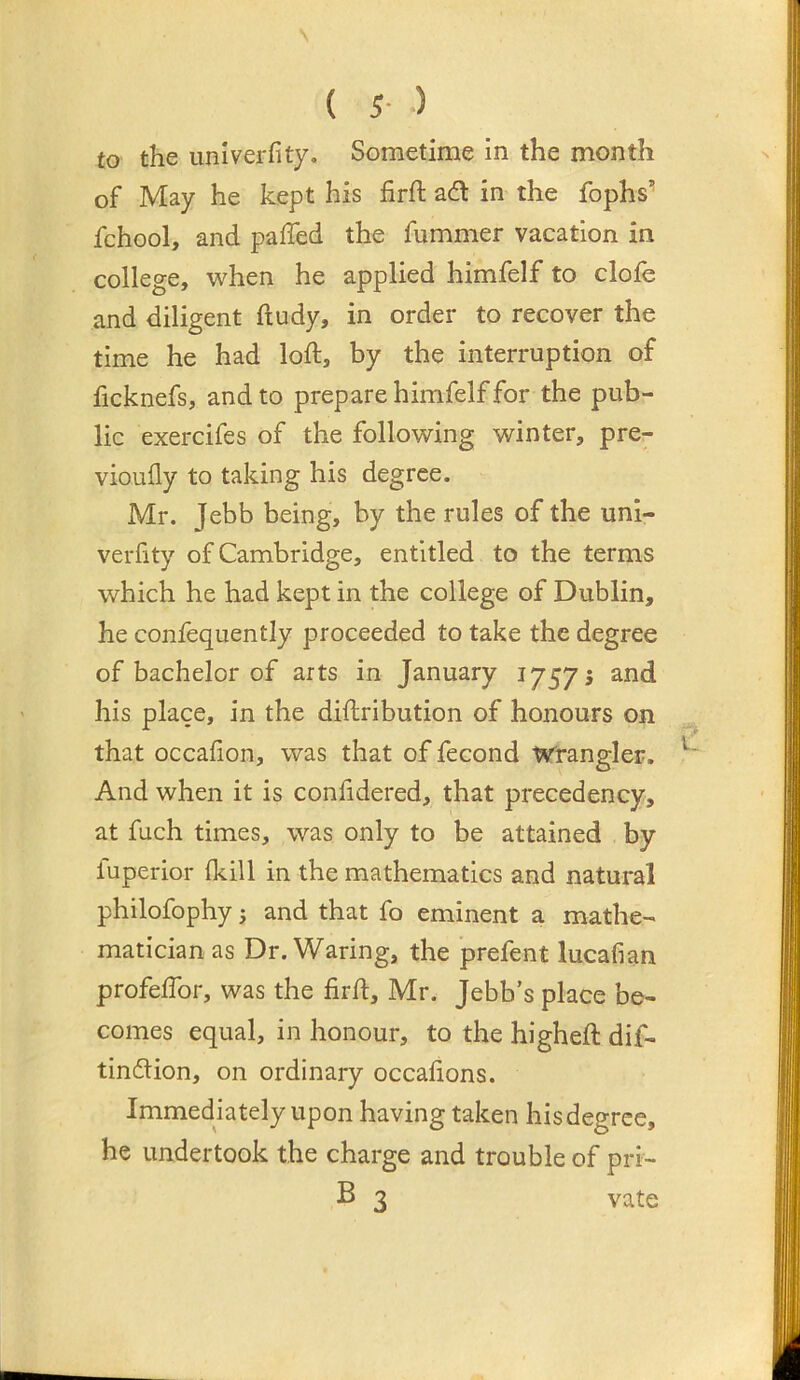 ( 5- ) to the univerfity. Sometime in the month of May he kept his firft adt in the fophs’’ fchool, and palled the fummer vacation in college, when he applied himfelf to clofe and diligent ftudy, in order to recover the time he had loft, by the interruption of ficknefs, and to prepare himfelf for the pub- lic exercifes of the following winter, pre- vioully to taking his degree. Mr. Jebb being, by the rules of the uni- verlity of Cambridge, entitled to the terms which he had kept in the college of Dublin, he confequently proceeded to take the degree of bachelor of arts in January 1757 5 and his place, in the diftribution of honours on that occafion, was that of fecond Wrangler. And when it is confidered, that precedency, at fuch times, was only to be attained by fuperior fkill in the mathematics and natural philofophy; and that fo eminent a mathe- matician as Dr. Waring, the prefent lucafian profeftbr, was the firft, Mr. Jebb’s place be- comes equal, in honour, to the higheft dif- tindtion, on ordinary occalions. Immediately upon having taken his degree, he undertook the charge and trouble of pri- B 3 vate