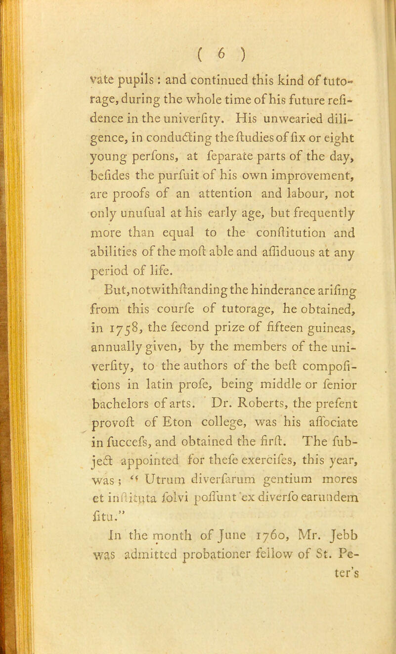vate pupils: and continued this kind of tuto- rage, during the whole time of his future reli- dence in the univerfity. His unwearied dili- gence, in conducting thefludiesof fix or eight young perfons, at feparate parts of the day, belides the purfuit of his own improvement, are proofs of an attention and labour, not only unufual at his early age, but frequently more than equal to the conditution and abilities of the mod able and affiduous at any period of life. But,notwithdanding the hinderance arifing from this courfe of tutorage, he obtained, in 1758, the fecond prize of fifteen guineas, annually given, by the members of the uni- verfity, to the authors of the beft compofi- tions in latin profe, being middle or fenior bachelors of arts. Dr. Roberts, the prefent provofi: of Eton college, was his aflbciate in fuccefs, and obtained the firfl. The fub- jeCt appointed for thefe exercifes, this year, was ; Utrum diverfarum gentium mores et infiituta i.blvi pofllmt ex diverfo earundein fitu.” In the month of June 1760, Mr. Jebb was admitted probationer fellow of St. Pe- ter’s