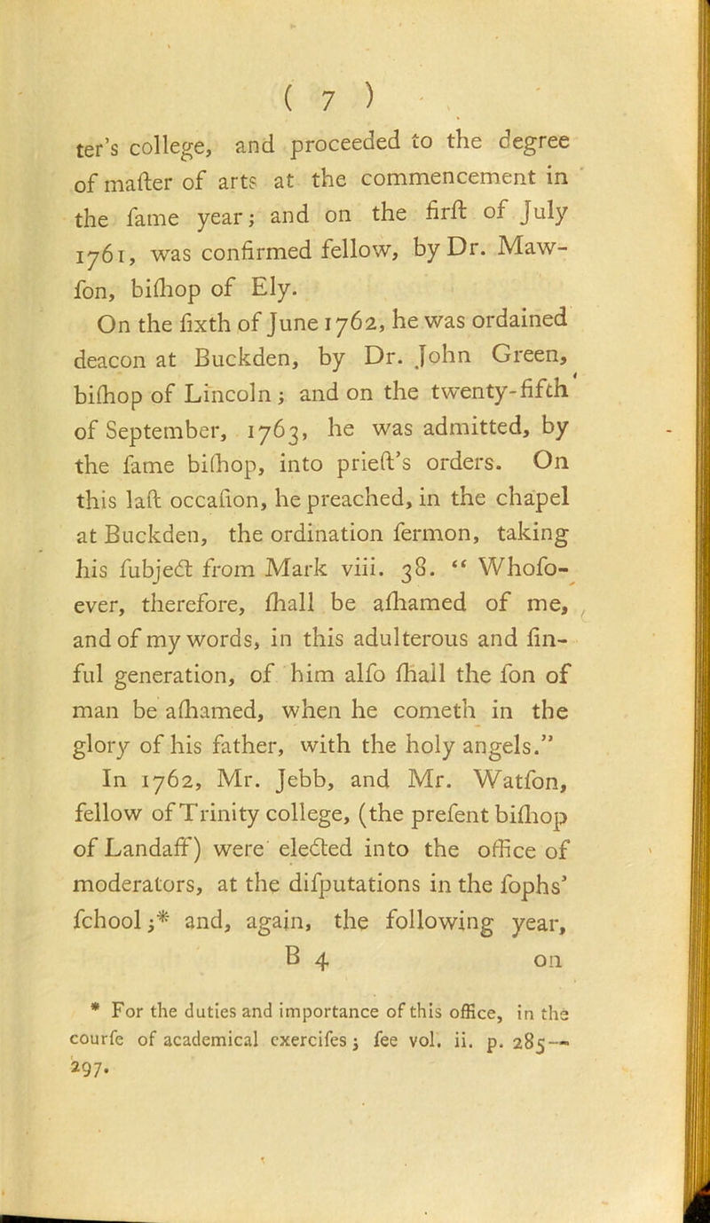 ter’s college, and proceeded to the degree of mafter of art? at the commencement in the fame year; and on the firft of July 1761, was confirmed fellow, by Dr. Maw- fon, bifliop of Ely. On the fixth of June 1762, he was ordained deacon at Buckden, by Dr. John Green, bifhop of Lincoln; and on the twenty-fifth of September, 1763, he was admitted, by the fame bi(hop, into prieft’s orders. On this laft occafion, he preached, in the cha;pel at Buckden, the ordination fermon, taking his fubjed; from Mark viii. 38. “ Whofo- ever, therefore, fhall be afhamed of me, and of my words, in this adulterous and fin- ful generation, of him alfo fhall the fon of man be afhamed, when he cometh in the glory of his father, with the holy angels.” In 1762, Mr. Jebb, and Mr. Watfon, fellow of Trinity college, (the prefent bifliop of Landaff) were eleded into the office of moderators, at the difputations in the fophs’ fchool and, again, the following year, B 4 on * For the duties and importance of this office, in the courfe of academical cxercifes j fee vol. ii. p. 285 — 297.