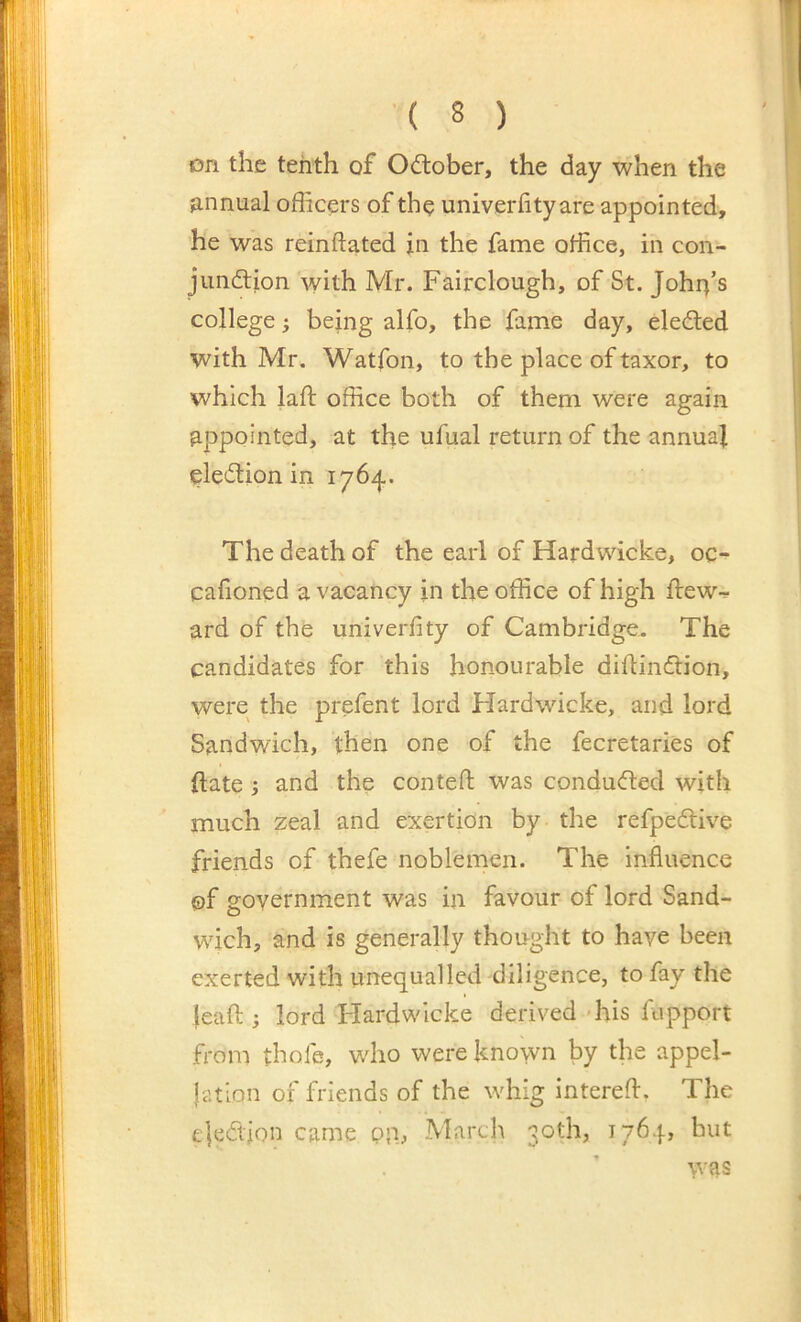 on the tenth of Odlober, the day when the annual officers of the univerfityare appointed, he was reinftated in the fame office, in con- jimdion with Mr. Fairclough, of St. John’s college j being alfo, the fame day, eledled with Mr. Watfon, to the place of taxor, to which laft office both of them were again appointed, at the ufual return of the annual eledlion in 1764. The death of the earl of Hardwicke, oc- cafioned a vacancy in the office of high ifew-^ ard of the univerfity of Cambridge. The candidates for this honourable diftinftion, were the prefent lord Hardwicke, and lord Sandwich, then one of the fecretaries of ilate ; and the conteft was conduced with much zeal and exertion by the refpedtive friends of thefe noblemen. The influence ®f government was in favour of lord Sand- wich, and is generally thought to have been exerted with unequalled diligence, to fay the leaft ; lord Hardwicke derived 'his fupport from thofe, who were known by the appel- lation of friends of the whig intereft. The e|edion came pp, March 30th, 1764, but was