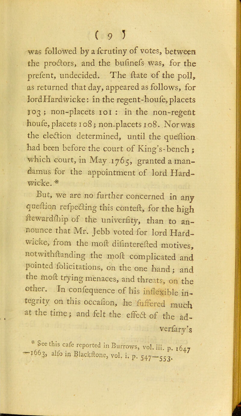 (95 was followed by a fcrutiny of votes, between the prodors, and the bufinefs was, for the prefent, undecided. The date of the poll, as returned that day, appeared as follows, for lordHardwicke: in the regent-houfe,placets 3:03 ; non-placets 101 : in the non-regent houfe,placets 108j non-placets 108. Norwas the eledion determined, until the queftion had been before the court of King’s-bench ; which court, in May 1765, granted a man- damus for the appointment of lord Hard- wicke. * But, we are no further concerned in any quedion refpeding this conteft, for the high ftewardfliip of the univerfity, than to an- nounce that Mr. Jebb voted for lord Hard- Wicke, from the mod; dihnterefted motives, notwithftanding the mod; complicated and pointed folicitations, on the one hand; and the mod trying menaces, and threats, on the other. In confequence of his inflexible in- tegrity on this occafion, he 'fuffered much at the time; and felt the effed of the ad- verfary’s •* See this cafe reported in Burrotys, vol. Hi. p. 164.7 — 1663, alfo in Blackftone, vol, i. p. 547—553.