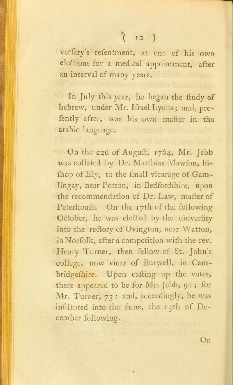verfary’s refentment, at one of his own eledlions for a medical appointment, after an interval of many years. In July this year, he began the ftudy of hebrew, under Mr. Ifrael Lyons; and, pre- fently after, was his own mafter in the arable language. On the 22d of Augufl, 1764, Mr. Jebb was collated by Dr. Matthias Mawfon, bi- fiiop of Ely, to the fmall vicarage of Gam- lingay, near Potton, in Bedfordfliire, upon the recommendation of Dr. Law, mafter of Peterhoufe. On the 17th of the following Odlober, he was elected by the uhiverfity into the reftory of Ovington, near Watton, in Norfolk, after a competition with the rev. Henry Turner, then fellow of St. John’s college, now vicar of Burwell, in Cam- bridgefhire. Upon calling up the votes, there appeared to be for Mr. Jebb, 91 ; for Mr. Turner, 73 : and, accordingly, he was inftituted into the fame, the 15 th of De- cember following. . On