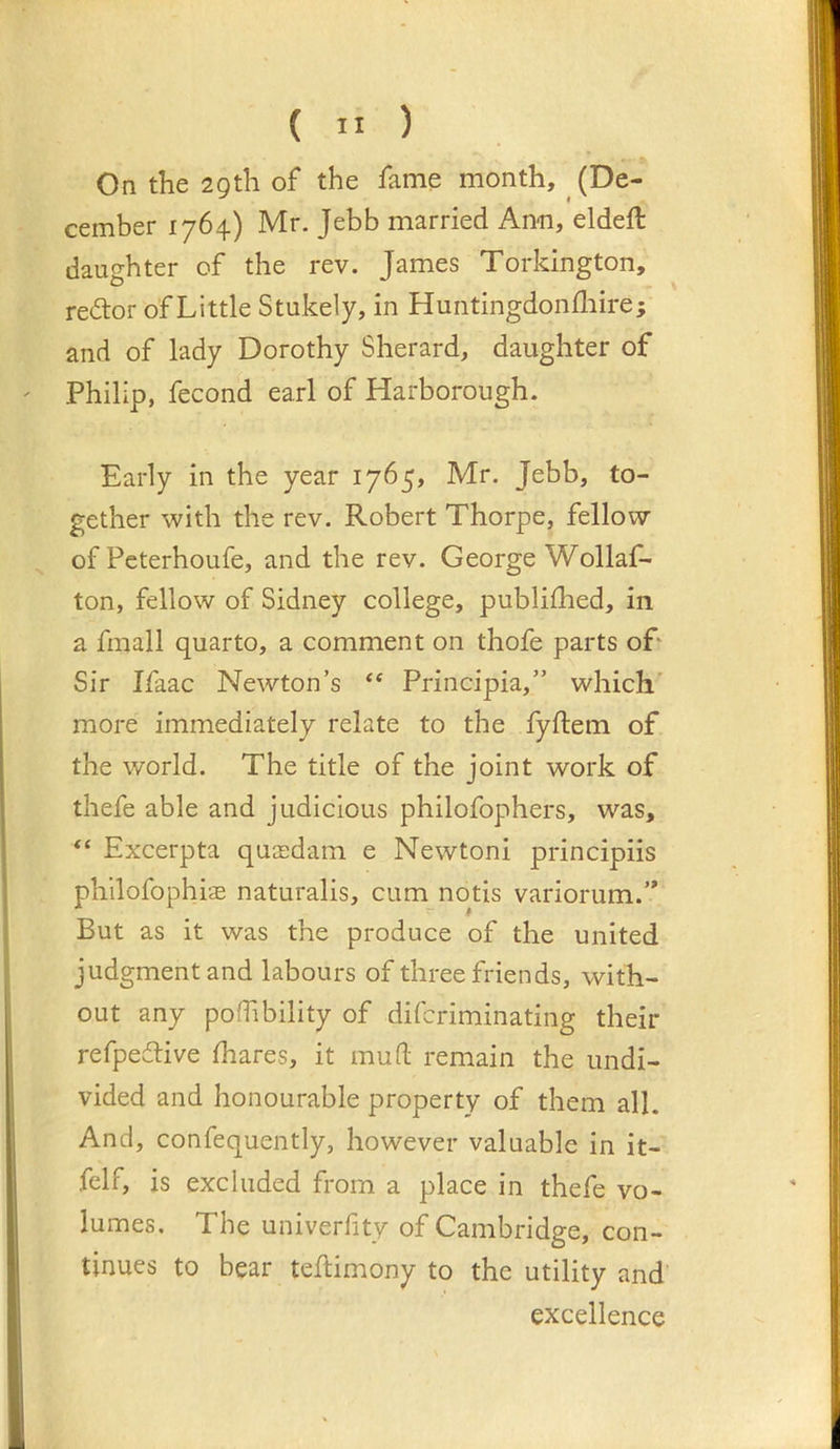On the 29th of the fame month, (De- cember 1764) Mr. Jebb married Ami, eldeft daughter of the rev. James Torkington, redtor of Little Stukely, in Huiitingdonfliire; and of lady Dorothy Sherard, daughter of Philip, fecond earl of Harborough. Early in the year 1765, Mr. Jebb, to- gether with the rev. Robert Thorpe, fellow of Pcterhoufe, and the rev. George Wollaf- ton, fellow of Sidney college, publilhed, in a fmall quarto, a comment on thofe parts oP Sir Ifaac Newton’s “ Principia,” which' more immediately relate to the fyftem of the world. The title of the joint work of thefe able and judicious philofophers, was, “ Excerpta quaidam e Newtoni principiis philofophis naturalis, cum notis variorum.’* But as it was the produce of the united judgment and labours of three friends, with- out any pofTibility of difcriminating their refpedtive fhares, it mud; remain the undi- vided and honourable property of them all. And, confequently, however valuable in it- felf, is excluded from a place in thefe vo- lumes, The univerfity of Cambridge, con- tinues to bear teflimony to the utility and excellence