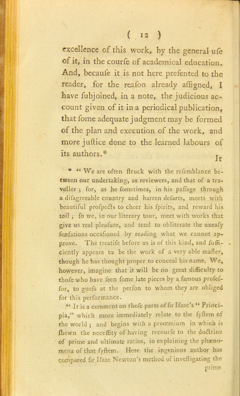 ( , '2 ) excellence of this work, by the general ufe of it, in the courfe of academical education. And, becaufe it is not here prefented to the reader, for the reafon already affigned, I have fubjoined, in a note, the judicious ac- count given of it in a periodical publication, that fome adequate judgment may be formed of the plan and execution of the work, and more juftice done to the learned labours of its authors.* t It * “ We are often ftruck with the refemblance be- tween our undertaking, as reviewers, and that of a tra- vdler ; for, as Jie fometimes, in his paflage through a difagreeable country and barren defarts, meets with beautiful profpedls to cheer his fpirits, and reward his toil ; fo we, in our literary tour, meet with works that give us real pleafure, and tend to obliterate the uneafy fenfations occafioned by reading what we cannot ap- prove. The treatife before us is of this kind, and fuffi- ciently appears to be the work of a very able mailer, though he has thought proper to conceal his name. We, however, imagine that it will be no great difficulty to thofe who have feen fome late pieces by a famous profef- for, to guefs at the perfon to whom they are obliged for this performance. “ It is a comment on thofe parts of fir Ifaac’s “ Princi- pia,” which more immediately relate to the fyftem of the world ; and begins with a proocmium in which is Ihewn the neceffity of having recourfe to the dodlrinc of prime and ultimate ratios, in explaining the pha?no- mcna of that fyftem. Here the ingenious author has compared fir Ifaac Newton’s method of inveftigating the prime