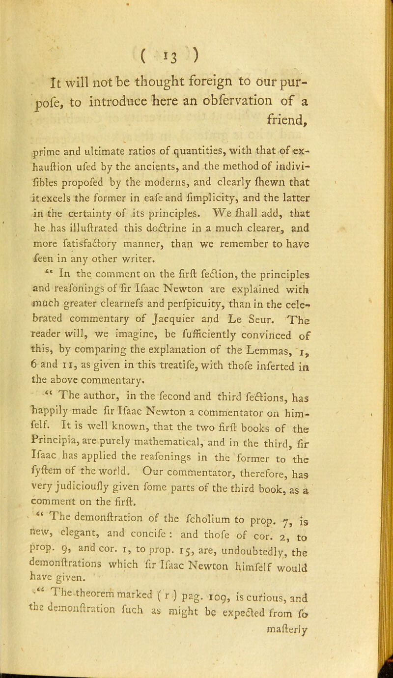 It will not be thought foreign to ourpur- pofe, to introduce here an obfervation of a friend, prime and ultimate ratios of quantities, with that of ex- hauftion ufed by the ancients, and the method of indivi- fibles propofed by the moderns, and clearly fliewn that it excels the former in eafeand fimplicity, and the latter in the certainty of its principles. We fhall add, that he has iiluftrated this dodfrine in a much clearer, and more fatisfadlory manner, than we remember to have feen in any other writer. “ In the comment on the firft fedlion, the principles and reafonings of fir Ifaac Newton are explained with much greater clearnefs and perfpicuity, than in the cele- brated commentary of Jacquier and Le Seur. The reader will, we imagine, be fufficiently convinced of this, by comparing the explanation of the Lemmas, r, 6 and 11, as given in this treatife, with thofe inferted in the above commentary. “ The author, in the fecond and third fedllons, has happily made fir Ifaac Newton a commentator on him- felf. It is well known, that the two firft books of the Principia, are purely mathematical, and in the third, fir Ifaac has applied the reafonings in the'former to the fyftem of the world. Our commentator, therefore, has very judicioufly given fome parts of the third book, as a comment on the firft. - “ The demonftration of the fcholium to prop. 7, is new, elegant, and concife : and thofe of cor. 2, to prop. 9, and cor. i, to prop. 15, are, undoubtedly, the demonftrations which fir Ifaac Newton himfelf would have given. The-theorern marked (r) pag. 109, is cutious, and the demonftration fuch as might be expeaed from fo mafterly