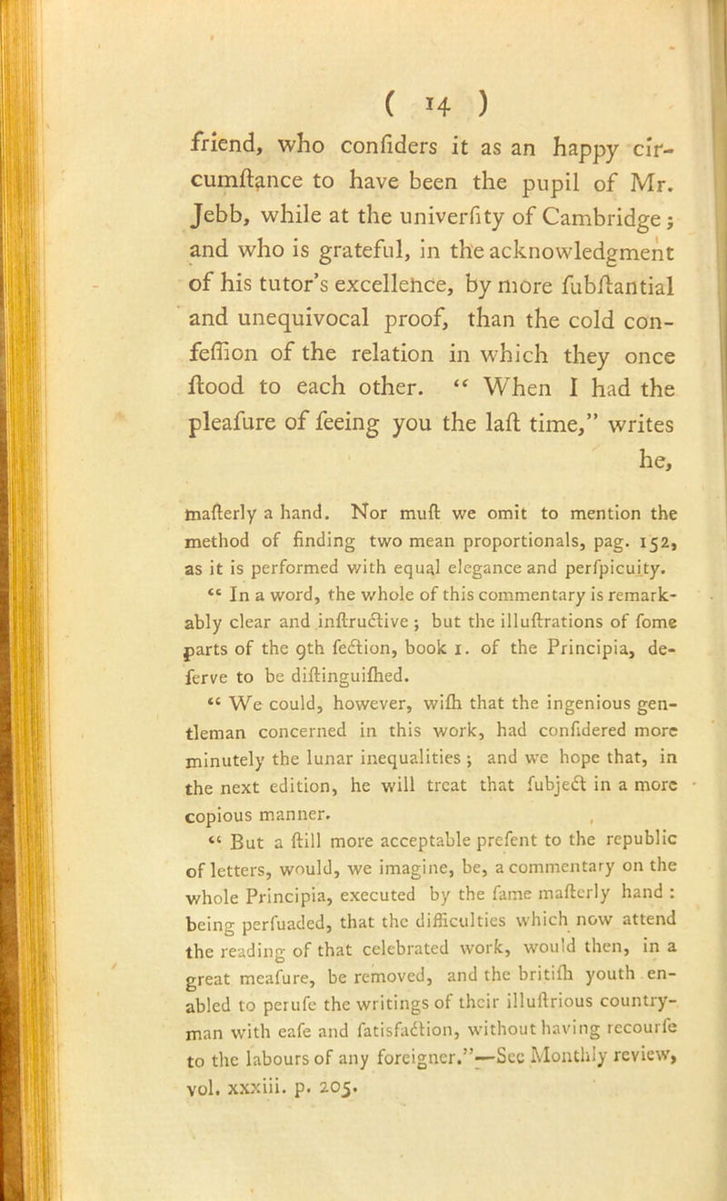 iViend, who confiders it as an happy cir- cumft^nce to have been the pupil of Mr. Jebb, while at the univerfity of Cambridge; and who is grateful, in the acknowledgment of his tutor’s excellence, by more fubhiantial and unequivocal proof, than the cold con- feffion of the relation in which they once flood to each other. When I had the pleafure of feeing you the lah time,” writes he, tnafterly a hand. Nor muft we omit to mention the method of finding two mean proportionals, pag. 152, as it is performed with equal elegance and perfpicui.ty. “ In a word, the v/hole of this commentary is remark- ably clear and inftruftive ; but the illuftrations of fome parts of the gth feftion, book i. of the Principia, de- ferve to be diftinguifhed. “ We could, however, wifli that the ingenious gen- tleman concerned in this work, had confidered more minutely the lunar inequalities ; and we hope that, in the next edition, he will treat that fubjeft in a more copious manner. , “ But a ftill more acceptable prefent to the republic of letters, would, we imagine, be, a commentary on the whole Principia, executed by the fame mafterly hand : being perfuaded, that the difficulties which now attend the reading of that celebrated work, would then, in a great meafure, be removed, and the britifh youth , en- abled to periife the writings of their illuftrious country- man with eafe and fatisfadtion, without having recourfe to the labours of any foreigner.”^Sec Monthly review, vol. xxxiii. p. 205.
