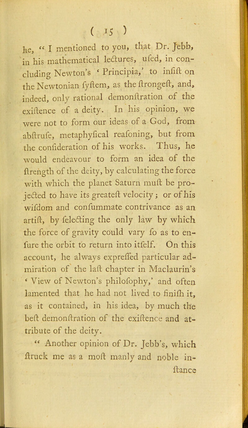 he, “ I mentioned to you, that Dr. Jebb, in his mathematical lectures, ufed, in con- cluding Newton’s ‘ Principia,’ to infift on the Newtonian fyftem, as^ the flrongeft, and, indeed, only rational demondration of the exiftence of a deity. In his opinion, we were not to form our ideas of a God, from abftrufe, metaphyfical reafoning, but from the confideration of his w’orks. Thus, he would endeavour to form an idea of the ftrehgth of the deity, by calculating the force with which the planet Saturn muft be pro- jected to have its greateft velocity; or of his wifdom and confummate contrivance as an artift, by feledting the only law by which the force of gravity could vary fo as to en- fure the orbit fo return into itfelf. On this account, he always expreffed particular ad- miration of the laft chapter in Maclaurin’s ‘ View of Newton’s philofophy,’ and often lamented that he had not lived to finifli it, as it contained, in his idea, by much the bed demondration of the exidence and at- tribute of the deity. “ Another opinion of Dr. Jebb’s, which druck me as a mod manly and noble in- dance