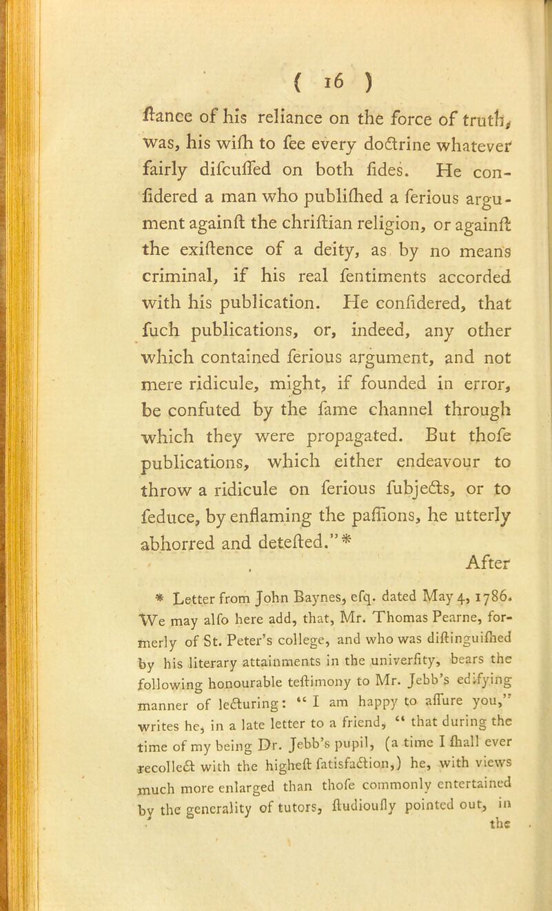 1 { i6 ) fiance of his reliance on the force of truthu was, his wifh to fee every doftrine whatever fairly difculTed on both fides. He con- fidered a man who publidied a ferious argu- ment againfl the chriftian religion, or againfl the exiftence of a deity, as by no means criminal, if his real fentiments accorded with his publication. He conlidered, that fuch publications, or, indeed, any other which contained ferious argument, and not mere ridicule, might, if founded in error, be confuted by the fame channel through which they were propagated. But thofe publications, which either endeavour to throw a ridicule on ferious fubjeds, or to feduce, by enflaming the paffions, he utterly abhorred and detefled.”^ After * Letter from John Baynes, efq. dated May 4, 1786. We may alfo here add, that, Mr. Thomas Pearne, for- merly of St. Peter’s college, and who was diftinguifhed by his literary attainments in the univerfity, bears the following honourable teftimony to Mr. Jebb’s edifying manner of lecturing: “ I am happy to affure you,” writes he, in a late letter to a friend, “ that during the time of my being Dr. Jebb’s pupil, (a time I fhall ever -recollea with the higheft fatisfadtion,) he, with views much more enlarged than thofe commonly entertained by the generality of tutors, ftudioufly pointed out, in