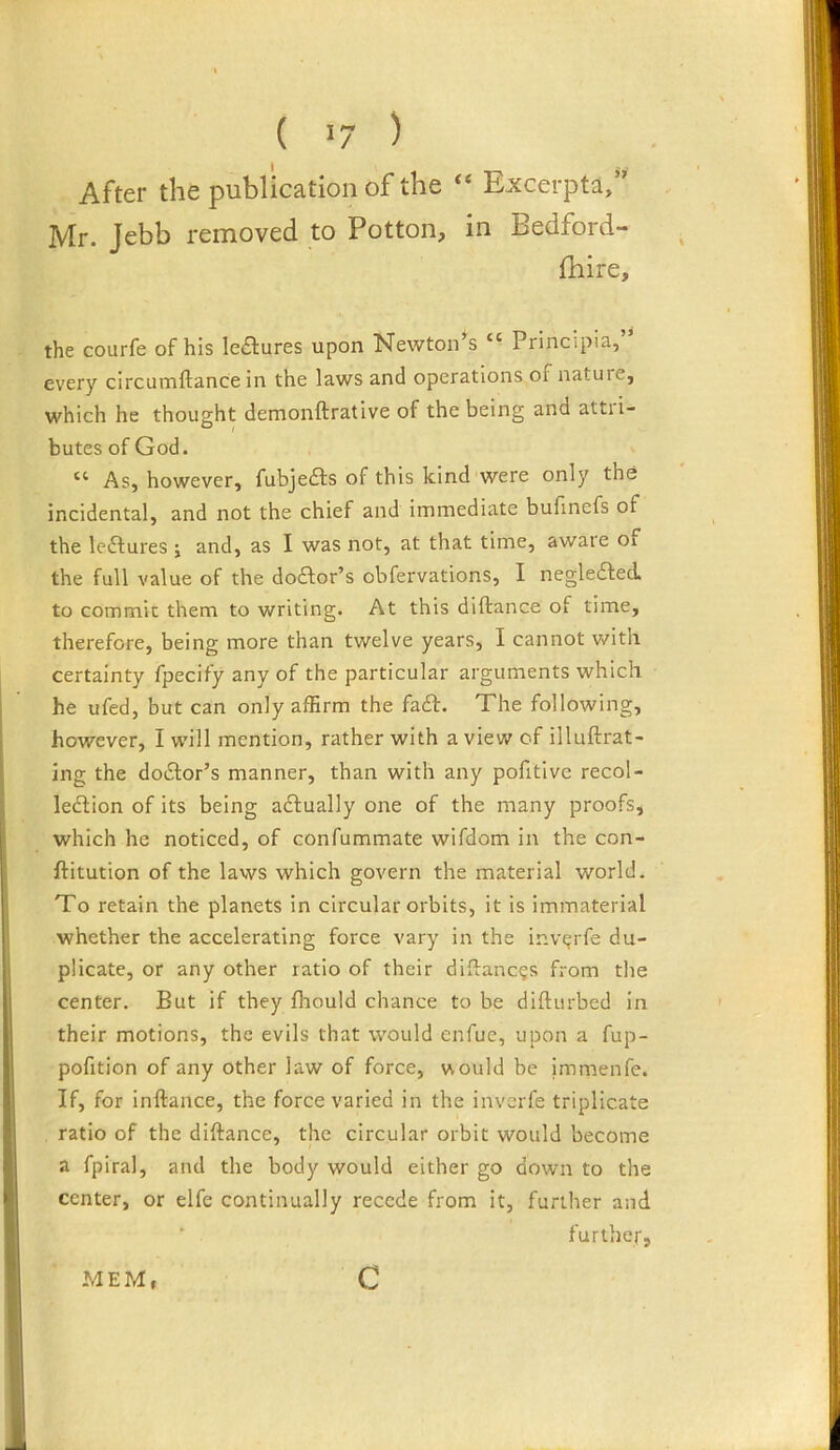 ( 1/ ) After the publication of the “ Excerpta,” Mr. Jebb removed to Potton, in Bedford- fhire, the courfe of his lectures upon Newton’s “ Principia, every circuinftance in the laws and operations of nature, which he thought demonftrative of the being and attii- butesofGod. As, however, fubjefls of this kind were only the incidental, and not the chief and immediate bufinefs of the lectures j and, as I was not, at that time, aware Oi the full value of the do£lor’s obfervations, I negleifed, to commie them to writing. At this diftance of time, therefore, being more than twelve years, I cannot with certainty fpecify any of the particular arguments which he ufed, but can only affirm the fadf. The following, however, I will mention, rather with a view of illuftrat- ing the dodlor’s manner, than with any pofitive recol- lection of its being adtually one of the many proofs, which he noticed, of confummate wifdom in the con- ftitution of the laws which govern the material world. To retain the planets in circular orbits, it is immaterial whether the accelerating force vary in the inv^rfe du- plicate, or any other ratio of their diftaneijs from the center. But if they fhould chance to be difturbed in their motions, the evils that would enfue, upon a fup- pofition of any other law of force, would be jmmenfe. If, for inftance, the force varied in the inverfe triplicate ratio of the diftance, the circular orbit would become a fpiral, and the body would either go down to the center, or elfe continually recede from it, further and ‘ further. MEM, c