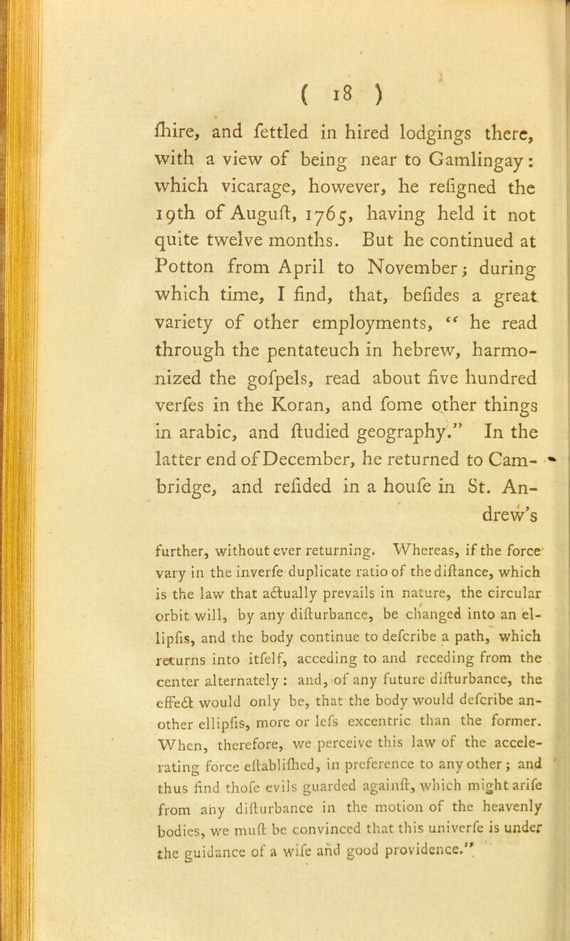 fliire, and fettled in hired lodgings there, with a view of being near to Gamlingay: which vicarage, however, he refigned the 19th of Auguft, 1765, having held it not quite twelve months. But he continued at Potton from April to November; during which time, I find, that, befides a great variety of other employments, he read through the pentateuch in hebrew, harmo- nized the gofpels, read about five hundred verfes in the Koran, and fome other things in arabic, and fiudied geography.” In the latter end of December, he returned to Cam- bridge, and refided in a houfe in St. An- drew’s further, without ever returning. Whereas, if the force' vary in the inverfe duplicate ratio of thediftance, which is the law that actually prevails in nature, the circular orbit will, by any difturbance, be changed into an el- lipfis, and the body continue to deferibe a path, which returns into itfelf, acceding to and receding from the center alternately : and,'of any future difturbance, the efFeft would only be, that the body would deferibe an- other ellipfis, more or lefs excentric than the former. When, therefore, we perceive this law of the accele- rating force eftablilhed, in preference to any other ; and ' thus find thofe evils guarded againft, which might arife from any difturbance in the motion of the heavenly bodies, we muft be convinced that this univerfe is under the guidance of a wife and good providence.
