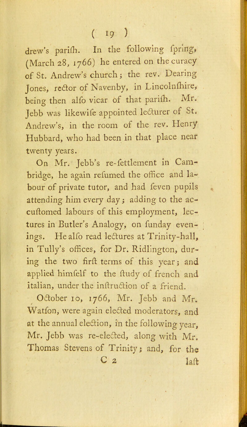 drew’s paridi. In the following fpriilg, (March 28, 1766) he entered on the curacy of St. Andrew’s church j the rev. Dearing Jones, rector of Navenby, in Lincolnlhire> being then alfo vicar of that parifh. Mr. Jebb was likewife appointed le£lurer of St. Andrew’s, in the room of the rev. Henry Hubbard, who had been in that place near twenty years. On Mr. Jebb’s re-fettlement in Cam- bridge, he again refumed the office and la« hour of private tutor, and had feven pupils attending him every day; adding to the ac- cuftomed labours of this employment, lec- tures in Butler’s Analogy, on funday even- ; ings. He alfo read ledtures at Trinity-hall, in Tully’s offices, for Dr. Ridlington, dur- ing the two firft terms of this year; and applied himfelf to the lludy of french and Italian, under the inftrudtion of a friend. Oiflober 10, 1766, Mr. Jebb and Mr. Watfon, were again eledled moderators, and at the annual election, i'n the following year, Mr. Jebb was re-eledled, along with Mr. Thomas Stevens of Trinity; and, for the C 2 laft