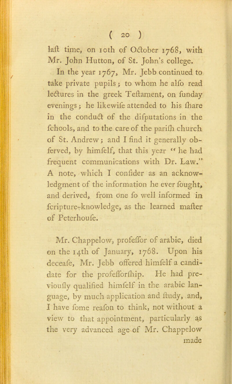 laft time, on loth of 0(ftober 1768, with Mr. John Hutton, of St. John’s college. In the year 1767, Mr. Jebb continued to take private pupils; to whom he alfo read ledlures in the greek Teftament, on funday evenings; he likewife attended to his £hare in the conduit of the difputations in the fchools, and to the care of the parilh church of St. Andrew; and I find it generally ob- ferved, by himfelf, that this year ** he had frequent communications with Dr. Law.” A note, which I confider as an acknow- ledgment of the information he ever fought,' and derived, from One fo well informed in fcripture-rknowledge, as the learned mafter of Peterhoufe. Mr. Chappelow, profefifor of arabic, died on the 14th of January, 1768. Upon his deceafe, Mr. Jebb offered himfelf a candi- date for the profefforfliip. He had pre- vioufly qualified himfelf in the arabic lan- guage, by much application, and fiudy, and, I have fome reafon to think, not without a view to that appointment, particularly as the very advanced age of Mr. Chappelow made