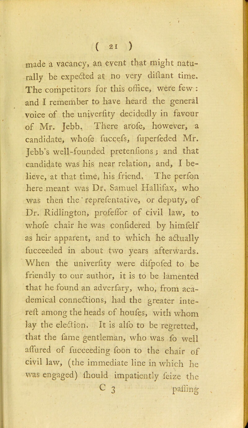 ( 21 ) made a vacancy, an event that might natu- rally be expected at no very diflant time. The corhpetitors for this office, were few : and I remember to have heard the general voice of the univerhty decidedly in favour of Mr. Jebb. There arofe, however, a candidate, whofe fuccefs, fuperfeded Mr. Jebb’s well-founded pretenfions; and that candidate was his near relation, and, I be- lieve, at that time, his friend, The perfon here meant was Dr. Samuel Hallifax, who I was then the * reprefentative, or deputy, of Dr. Ridlington, profeffor of civil law, to whofe chair he was conlidered by himfelf as heir apparent, and to which he adlually fucceeded in about two years afterwards. When the univerhty were difpofed to be friendly to our author, it is to be lamented that he found an adverfary, who, from aca- demical connections, had the greater inte- reft among the heads of houfes, with whom lay the election. It is alfo to be regretted, that the fame gentleman, who was fo well affiired of fucceeding foon to the chair of civil law, (the immediate line in which he was engaged) ffiould impatiently feize the C 3 palling