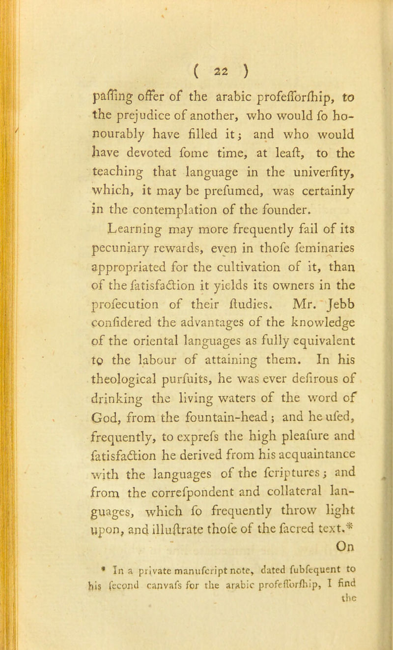 paffing offer of the arabic profefforfhip, to the prejudice of another, who would fo ho- nourably have filled it; and who would have devoted fome time, at leaft, to the teaching that language in the univerfity, which, it may be prefumed, was certainly in the contemplation of the founder. Learning may more frequently fail of its pecuniary rewards, even in thofe feminaries appropriated for the cultivation of it, than of the fatisfadion it yields its owners in the profecution of their ftudies. Mr. Jebb confidered the advantages of the knowledge of the oriental languages as fully equivalent to the labour of attaining them. In his theological purfuits, he was ever defirous of drinking the living waters of the word of God, from the fountain-head; and heufed, frequently, to exprefs the high pleafure and fatisfadlion he derived from his acquaintance with the languages of the fcriptures; and from the correfpondent and collateral lan- guages, which fo frequently throw light upon, and illuffrate thole of the facred text.^' On * In a private manufcript note, dated fubfequent to his (econd canvafs for the arabic profeflbrlhip, I find the