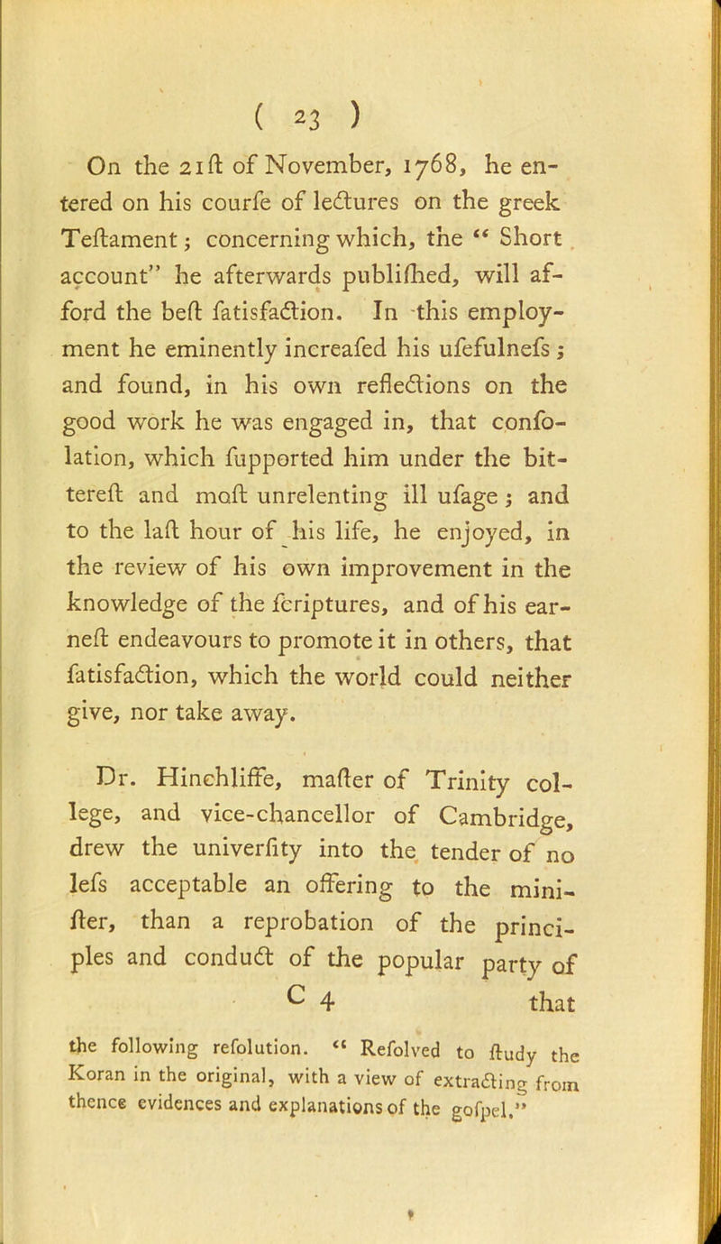 On the 21 ft of November, 1768, he en- tered on his courfe of lectures on the greek Teftament ^ concerning which, the “ Short. account” he afterwards publifhed, will af- ford the heft fatisfadlion. In -this employ- ment he eminently increafed his ufefulnefs; and found, in his own refledions on the good work he was engaged in, that confo- latlon, which fupported him under the bit- tereft and moft unrelenting ill ufage; and to the laft hour of his life, he enjoyed, in the review of his own improvement in the knowledge of the fcriptures, and of his ear- ned; endeavours to promote it in others, that fatisfadion, which the world could neither give, nor take away. Dr. Hinchliffe, mafter of Trinity col- lege, and vice-chancellor of Cambridge, drew the univerfity into the tender of no lefs acceptable an offering to the mini- fter, than a reprobation of the princi- ples and condud of the popular party of ^ 4 that the following refolution. “ Refolved to ftudy the Koran in the original, with a view of extraaing from thence evidences and explanations of the gofpel.”
