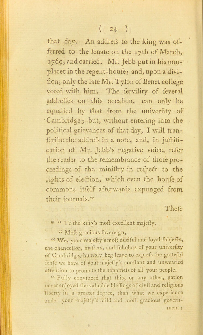 ( 24 ) that day. An addrefs to the king was of- ferred to the fenate on the 17th of March, 1769, and carried. Mr. Jebb put in his non- placet in the regent-houfej and, upon a divi- hon, only the late Mr. Tyfon of Benet college voted with him. The fervility of feveral addreffes on this occafion, can only be equalled by that from the univerhty of Cambridge j but, without entering into the political grievances of that day, I will tran- fcribe the addrefs in a note, and, in juftifi- cation of Mr. Jebb’s negative voice, refer the reader to the remembrance of thofe pro- ceedings of the miniflry in refpedt to the rights of eledtion, which even the houfe of commons itfelf afterwards expunged from their journals.* ' Thefe * “ To the king’s mofl: excellent majefty. “ Moil gracious fovereign, “ We, your majefty’s moft dutiful and loyal fubjefls, the chancellor, mafters, and fcholars of your univerfity of Cambridge, humbly beg leave to exprefs the grateful fenfe we have of youT majefty’s conftant and unwearied attention to promote the happinefs of all your people. “ Fully convinced that this, or any other, nation never enjoyed the valuable bleffings of civil and religious ‘liberty in a greater degree, than what we experience under your majefty’s mild and moft gracious govern- ment ;