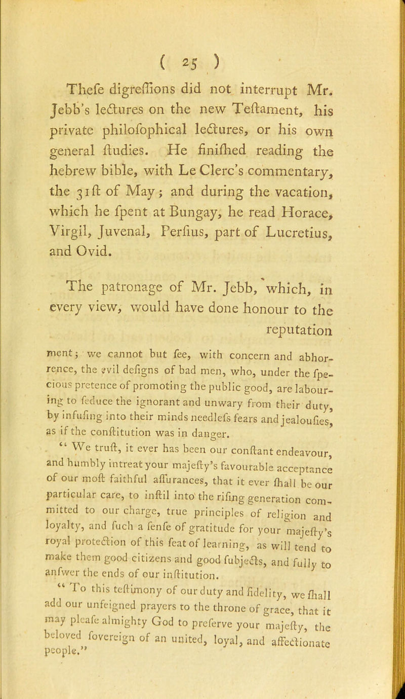 Thefe digreflions did not interrupt Mr. Jebb’s lectures on the new Teftament, his private philofophical ledtures, or his own general fludies. He finished reading the hebrew bible, with Le Clerc’s commentary, the 31ft of May; and during the vacation, which he fpent at Bungay, he read Horace, Virgil, Juvenal, Perfius, part of Lucretius, and Ovid. The patronage of Mr. Jebb,'which, in . every view, would have done honour to the reputation ment; we cannot but fee, with concern and abhor- rence, the evil defigns of bad men, who, under the fpe- cious pretence of promoting the public good, are labour- ing to feducethe ignorant and unwary from their duty, by infilling into their minds needlefs fears and jealoufies] as if the conftitution was in danger. “ We truft, it ever has been our conllant endeavour, and humbly intreat your majefty’s favourable acceptance of our moft faithful affuranees, that it ever lhall be our particular care, to inftil into' the riling generation com- mitted to our charge, true principles of religion and loyalty, and fuch a fenfe of gratitude for your majelfy’s royal proteftion of this feat of learning, as will tend to make them good citizens and good fubjeds, and fully to anfwer the ends of our inftitution. “ To this teftimony of our duty and fidelity, wefliall add our unfeigned prayers to the throne of grace, that it may pleafe almighty God to preferve your majefty, the beloved fovereign of an united, loyal, and alFedionate
