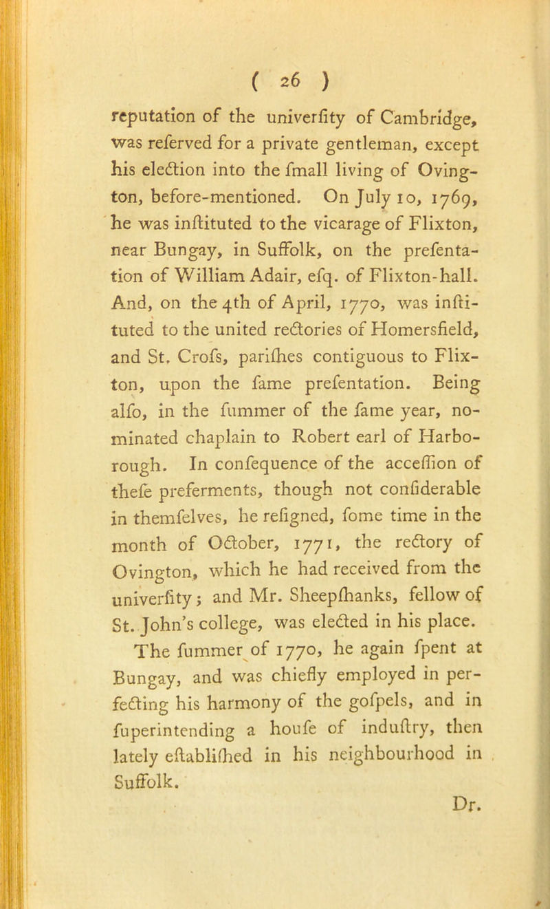 reputation of the univerlity of Cambridge, was referved for a private gentleman, except his election into the fmall living of Oving- ton, before-mentioned. On July lo, 1769, he was inftituted to the vicarage of Flixton, near Bungay, in Suffolk, on the prefenta- tion of William Adair, efq. of Flixton-hall. And, on the 4th of April, 1770, was infti- tuted to the united redories of Homersfield, and St. Crofs, parlfhes contiguous to Flix- ton, upon the fame prefentation. Being alfo, in the fummer of the fame year, no- minated chaplain to Robert earl of Harbo- rough. In confequence of the acceflion of thefe preferments, though not confiderable in themfelves, he refigned, fome time in the month of Odober, 1771, the redory of Ovington, which he had received from the univerfity; and Mr. Sheepfhanks, fellow of St. John’s college, was eleded in his place. The fummer of 1770, he again fpent at Bungay, and was chiefly employed in per- feding his harmony of the gofpels, and in fuperintending a houfe of induftry, then lately eflablifhed in his neighbourhood in Suffolk. Dr.