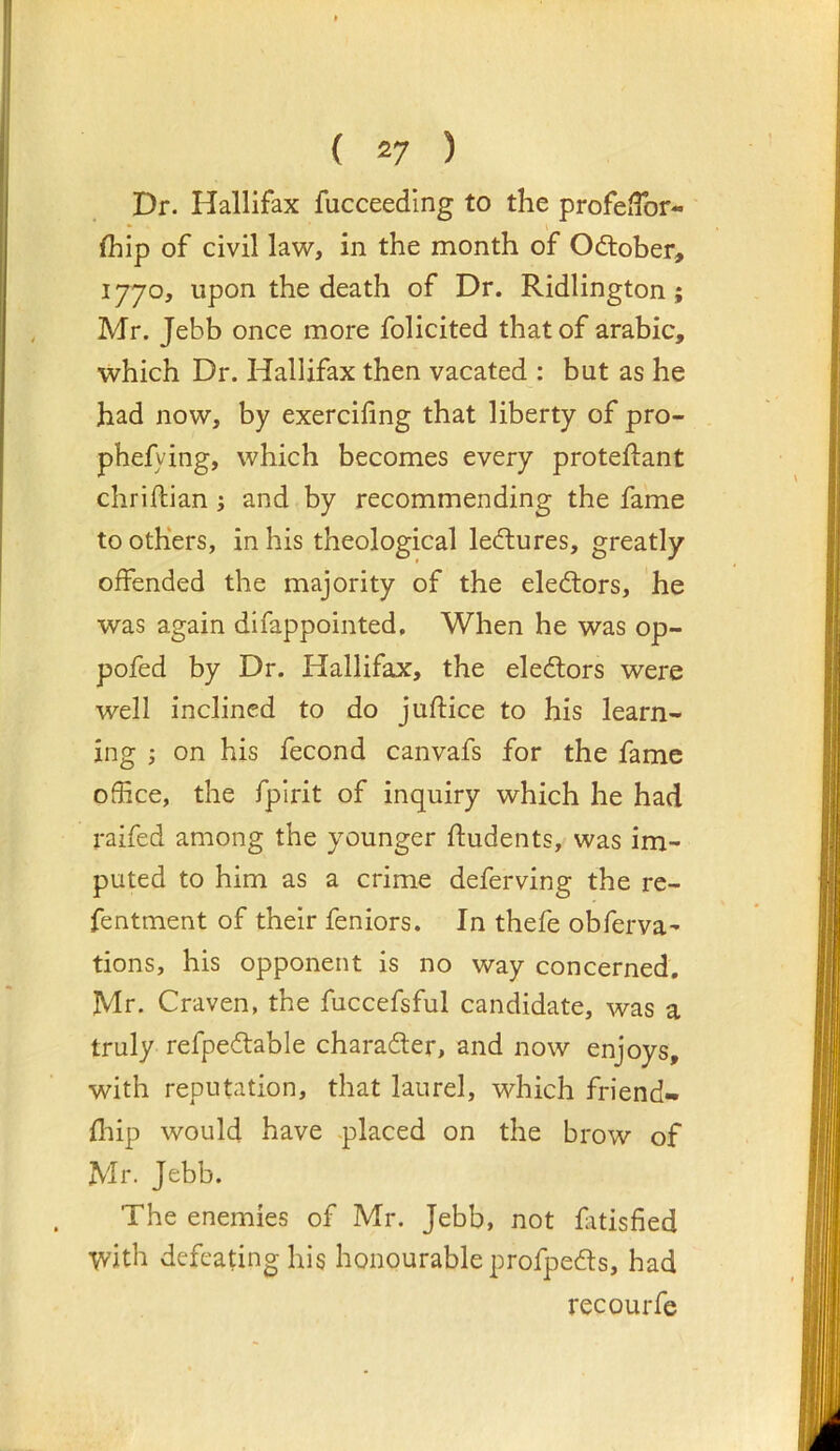 Dr. Hallifax fucceedlng to the profelTor- (hip of civil la'w, in the month of October, 1770, upon the death of Dr. Ridlington; Mr. Jebb once more folicited that of arabic, which Dr. Hallifax then vacated : but as he had now, by exercifing that liberty of pro- phefying, which becomes every proteftant chriftian; and by recommending the fame to others, in his theological lectures, greatly offended the majority of the electors, he was again difappointed. When he was op- pofed by Dr. Hallifax, the electors were well inclined to do juftice to his learn- ing ; on his fecond canvafs for the fame ofhce, the fpirit of inquiry which he had raifed among the younger ftudents, was im- puted to him as a crime deferving the re- fentment of their feniors. In thefe obferva- tions, his opponent is no way concerned, Mr. Craven, the fuccefsful candidate, was a truly refpedable charader, and now enjoys, with reputation, that laurel, which friend- fliip would have .placed on the brow of Mr. Jebb. The enemies of Mr. Jebb, not fitisfied 'Vvith defeating his honourable profpeds, had recourfe