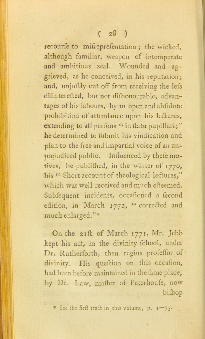 recourfe to mifreprefentation j the wicked, although familiar, weapon of intemperate and ambitious zeal. Wounded and . ag- grieved, as he conceived, in his reputationj and, unjuftly cut off from receiving the lefs difinterefled, but not difhonourable, advan- tages of his labours, by an open andabfolute prohibition of attendance upon his ledures, extending to all perfons “ in data pupillari 3” he determined to fubmit his vindication and plan to the free and impartial voice of an un- prejudiced public. Influenced by thefe mo- tives, he publiflied, in the winter of 1770, his Short account of theological ledures,’* which was v/ell received and much efteemed. Subfequent incidents, occafioiied a fecond edition, in March 1772, “ correded and much enlarged.”* On the 21 ft of March 1771, Mr. Jebb kept his ad, in the divinity fchool, under Dr. Rutherforth, then regius profelfor of divinity. His queftion on this occafion, had been before maintained in the fame place, by Dr. Law, mafler of Peterhoufe, now bifhop * See the firft tracl in this volume, p. i—75*