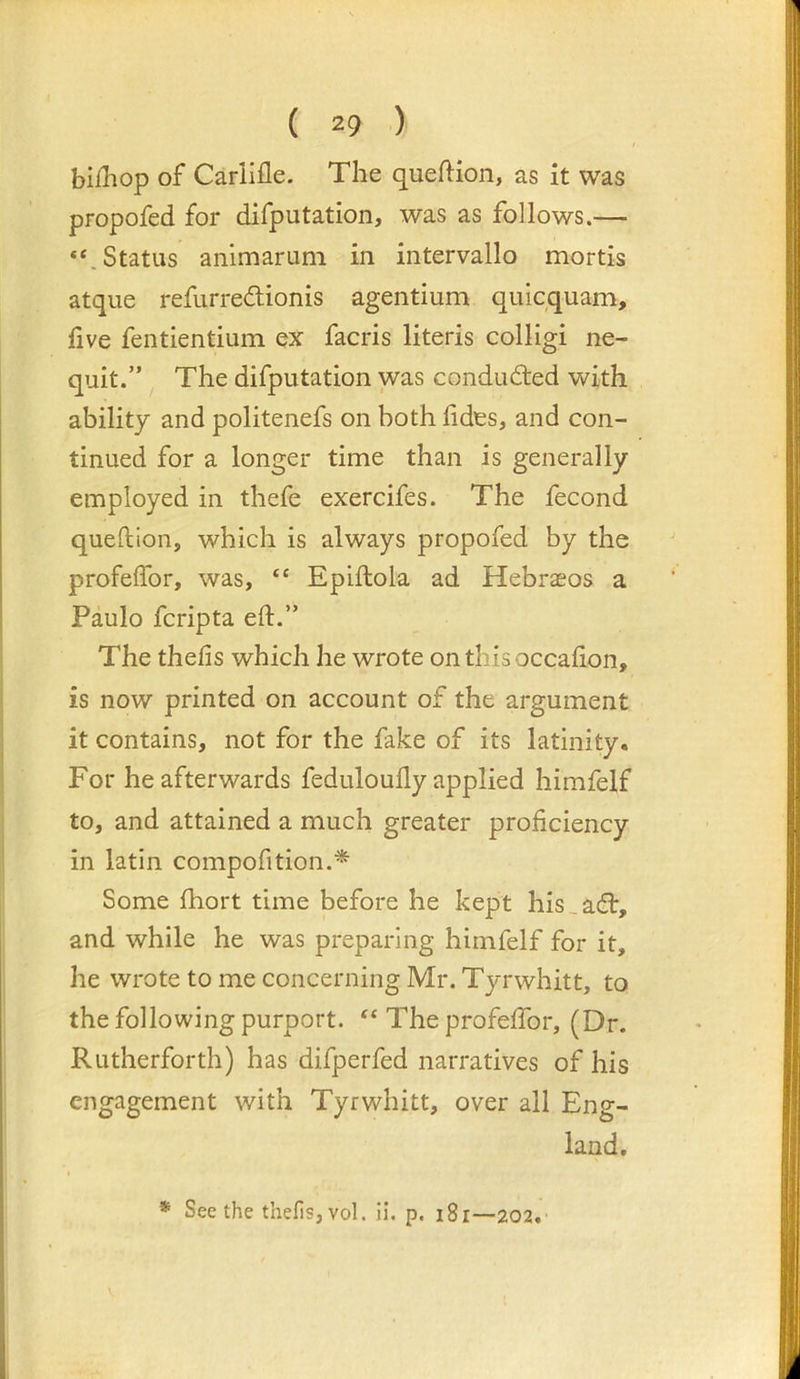( 2f> ) billlop of Cariifle. The queftion, as it was propofed for difputation, was as follows.— “.Status animarum in intervallo mortis atque refurredionis agentium qiiicquam, five fentientium ex facris literis colligi ne- quit.” The difputation was conduded with ability and politenefs on both fides, and con- tinued for a longer time than is generally employed in thefe exercifes. The fecond queftlon, which is always propofed by the profelfor, was, “ Epiftola ad Hebraeos a Paulo fcripta eft.” The thefts which he wrote onthisoccafton, is now printed on account of the argument it contains, not for the fake of its latinity. For he afterwards feduloufly applied himfelf to, and attained a much greater proficiency in latin compofition.* Some ftiort time before he kept his _ ad, and while he was preparing himfelf for it, he wrote to me concerning Mr. Tyrwhitt, to the following purport. “ The profelfor, (Dr. Rutherforth) has difperfed narratives of his engagement with Tyrwhitt, over all Eng- land, * Seethe thefis,vol. ii. p. i8r—202.'