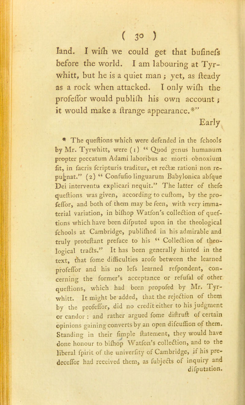 ( 3° ) land. I wifh we could get that bufiners before the world. I am labouring at Tyr- whitt, but he is a quiet man; yet, as fteady as a rock when attacked. I only wifh the profeffor would publifh his own account j it would make a ftrange appearance.^” Early * The queftions which were defended in the fchools by Mr. Tyrwhitt, were (i) “ Quod genus humanum propter peccatum Adami laboribus ac morti obnoxium ilt, in facris fcripturis traditur, et redlae rationi non re- pu|;nat.” (2) “ Confufio llnguaruni Babylonica abfque Dei interventu explicari nequit.” The latter of thefe queftions was given, according to cuftom, by the pro- feflbr, and both of them may be feen, with very imma- terial variation, in biftiop Watfon's colleclion of quef- tions which have been difputed upon in the theological fchools at Cambridge, publiflied in his admirable and truly proteftant preface to his “ Colleflion of theo- logical tradls.” It has been generally hinted in the text, t!hat fome difficulties arofe between the learned pfofeflbr and his no lefs learned refpondent, con- cerning the former’s acceptance or refufal of other queftions, which had been propofed by Mr. Tyr- whitt. It might be added, that the rejection of them hy the profeflor, did no credit either to his judgment or candor : and rather argued fome diftruft of certain opinions gaining converts by an open difcuffion of them. Standing in their finiple ftatement, they would have done honour to bifhop Watfon’s colleftion, and to the liberal fpirit of the univerfity of Cambridge, if his pre- deceflbr had received them, as fubjecls of inquiry and difputation.