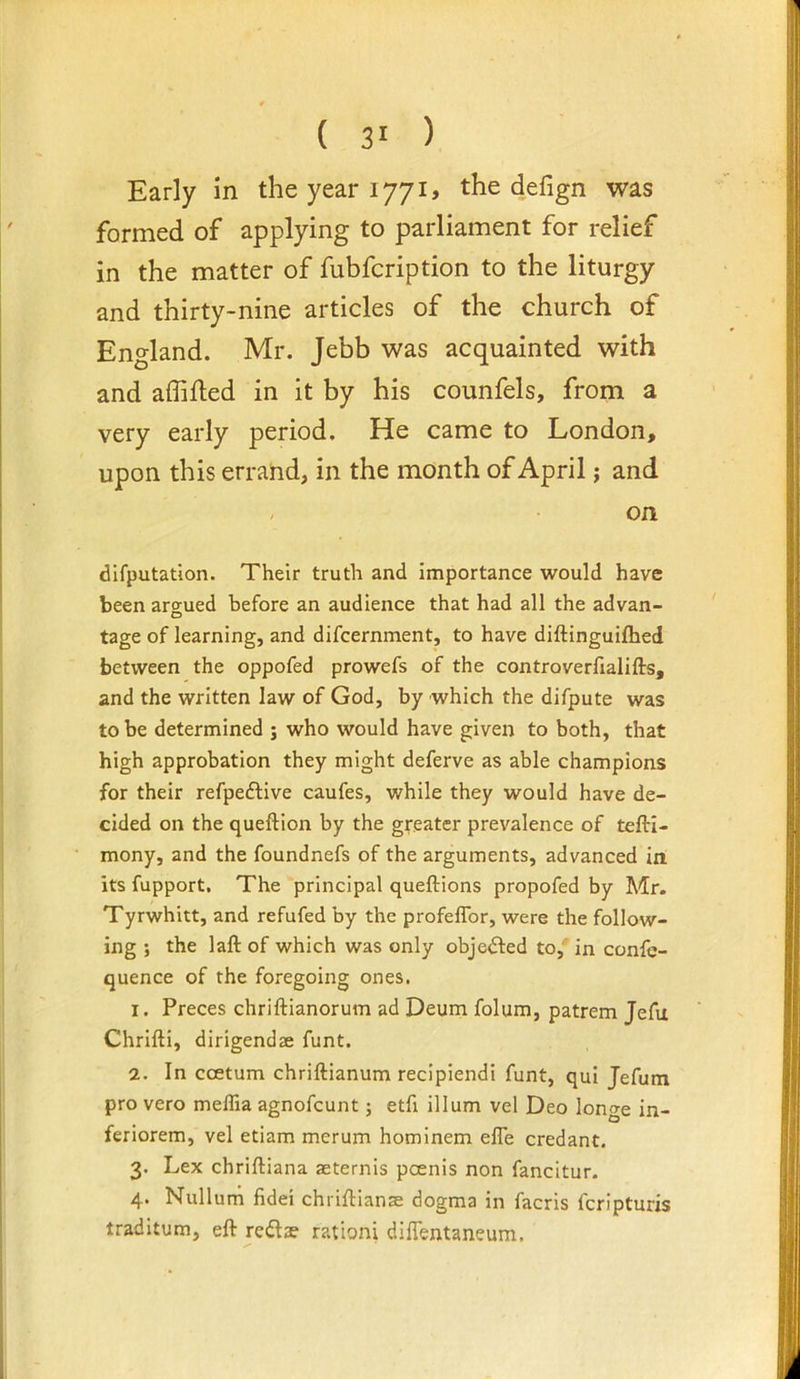 Early in the year 1771, the defign was formed of applying to parliament for relief in the matter of fubfcription to the liturgy and thirty-nine articles of the church of England. Mr. Jebb was acquainted with and affiiled in it by his counfels, from a very early period. He came to London, upon this errand, in the month of April; and / on difputation. Their truth and importance would have been aro-ued before an audience that had all the advan- O tage of learning, and difcernment, to have diftinguifhed between the oppofed prowefs of the controverfialifts, and the written law of God, by which the difpute was to be determined j who would have given to both, that high approbation they might deferve as able champions for their refpeftive caufes, while they would have de- cided on the queftion by the greater prevalence of tefti- mony, and the foundnefs of the arguments, advanced in. its fupport. The principal queftions propofed by Mr. Tyrwhitt, and refufed by the profeflbr, were the follow- ing ; the laft of which was only objedfed to, in confe- quence of the foregoing ones. 1. Preces chriftianorum ad Deum folum, patrem Jefu Chrifti, dirigend* funt. 2. In ccetum chriftianum recipiendi funt, qui Jefum pro vero meffia agnofcunt; etfi ilium vel Deo longe in- feriorem, vel etiam merum hominem efle credant. 3. Lex chriftiana aeternis poenis non fancitur. 4. Nullum fidei chriflianse dogma in facris fcripturis traditum, eft redta? ration! dilTentaneum,
