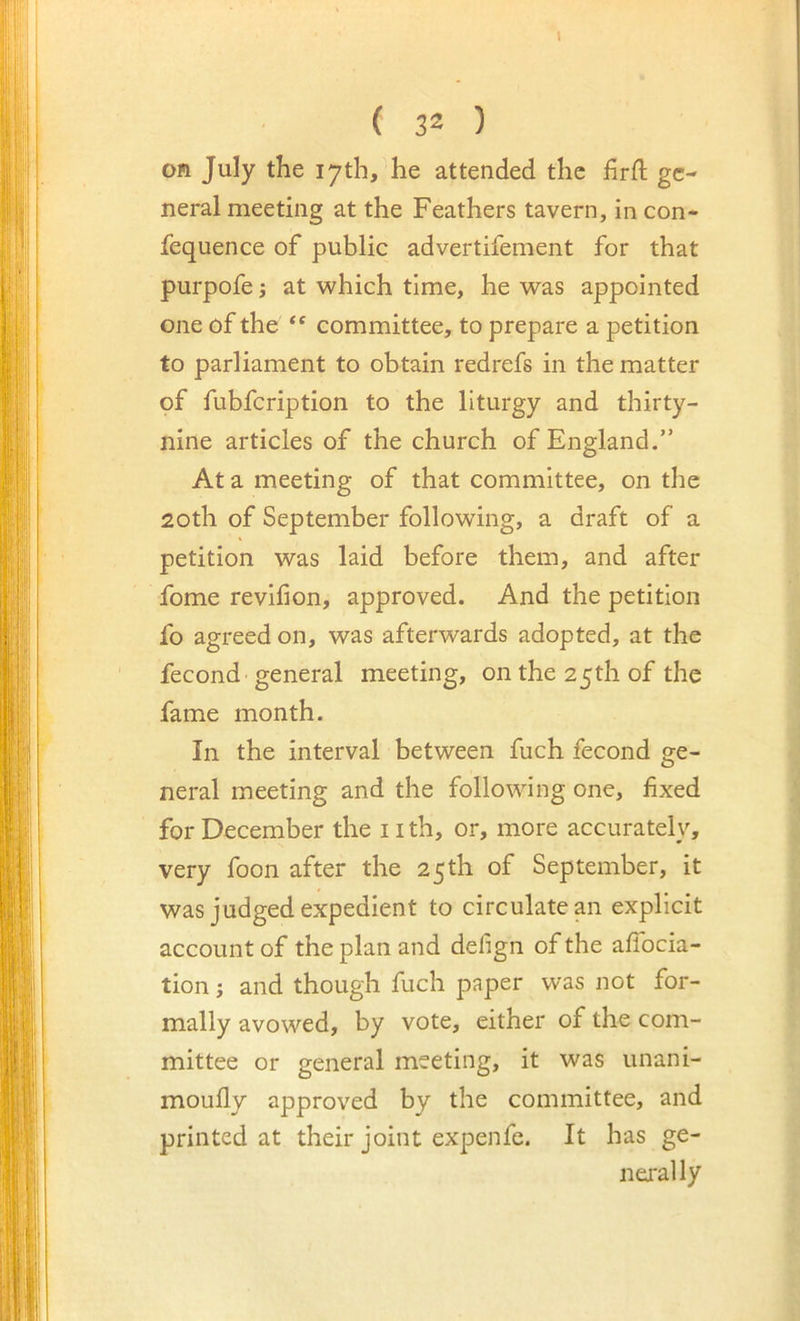 1 ( 32 ) Oft July the 17th, he attended the firft ge- neral meeting at the Feathers tavern, in con- fequence of public advertifement for that purpofe j at which time, he was appointed one of the committee, to prepare a petition to parliament to obtain redrefs in the matter of fubfeription to the liturgy and thirty- nine articles of the church of England.” At a meeting of that committee, on the 20th of September following, a draft of a petition was laid before them, and after fome revlfion, approved. And the petition fo agreed on, was afterwards adopted, at the fecond general meeting, on the 25th of the fame month. In the interval between fuch fecond ge- neral meeting and the following one, fixed for December the 11 th, or, more accurately, very foon after the 25 th of September, it was judged expedient to circulate an explicit account of the plan and defign of the afibcia- tion; and though fuch paper was not for- mally avowed, by vote, either of the com- mittee or general meeting, it was unani- moufly approved by the committee, and printed at their joint expenfe. It has ge- nej'ally
