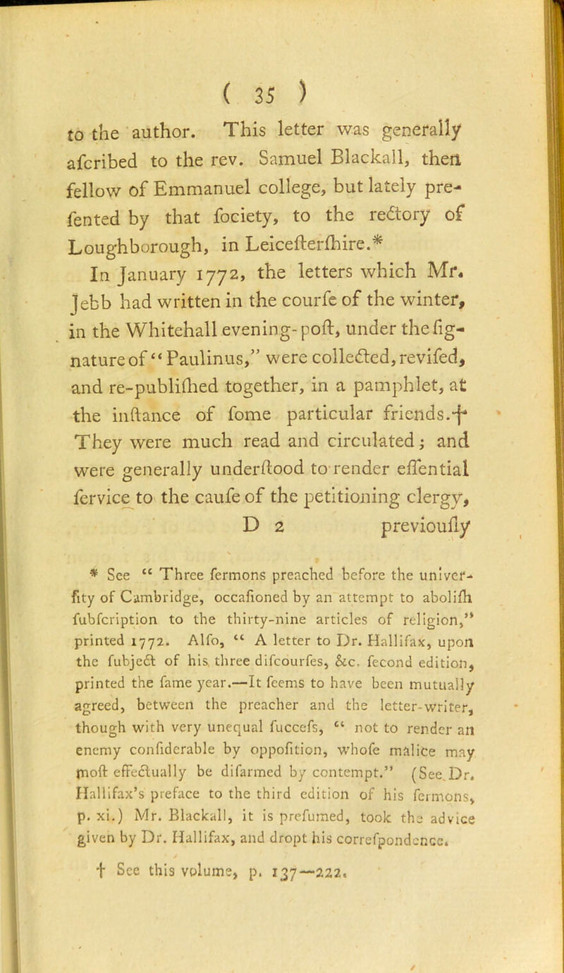 to the author. This letter was generally afcribed to the rev. Samuel Blackall, then fellow of Emmanuel college, but lately pre- fented by that fociety, to the redtory of Loughborough, in Leicefterfliire.^ In January 1772, the letters which Mr* Jebb had written in the courfe of the winter, in the Whitehall evening-poft, under the fig- nature of “ Paulinus,” were colledled,revifed, and re-publidied together, in a pamphlet, at the iiiftance of fome particular friends.-f* They were much read and circulated; and were generally underftood to render elTential fervice^to the caufe of the petitioning clergy, D 2 previoufiy * See “ Three fermons preached before the unlver-‘ fity of Ciimbridge, occaftoned by an attempt to abolifh fubfcription to the thirty-nine articles of religion,’* printed 1772. Alfo, “ A letter to Dr. Hallifax, upon the fubjeft of his, three difcourfes, &c. fecond edition, printed the fame year.—It feems to have been mutually agreed, between the preacher and the letter-writer, though with very unequal fuccefs, “ not to render an enemy confiderable by oppofition, w'hofe malice may rnoft efFeclually be difarmed by contempt.” (See,Dr. Halllfax’s preface to the third edition of his fermons, p. xi.) Mr. Blackall, it is prefumed, took the advice given by Dr. Hallifax, and dropt his correfpondcr.ee. 'i Sec this volume, p. 137—222.