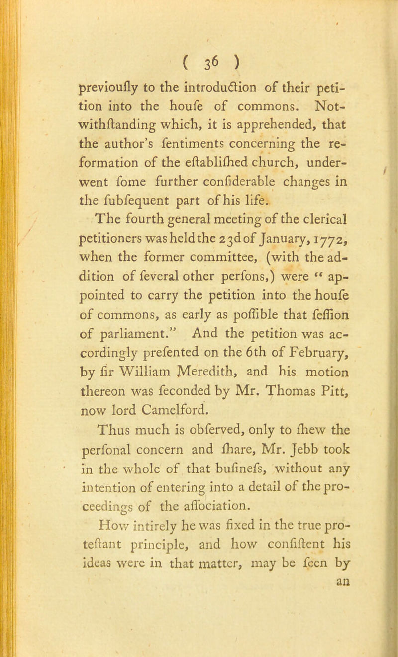 previoufly to the introdudion of their peti- tion into the houfe of commons. Not- withftanding which, it is apprehended, that the author’s fentlments concerning the re- formation of the eftablifhed church, under- went fome further confiderable changes in the fubfequent part of his life.. The fourth general meeting of the clerical petitioners was held the 23d of January, 1772, when the former committee, (with the ad- dition of feveral other perfons,) were “ ap- pointed to carry the petition into the houfe of commons, as early as poffible that fefllon of parliament.” And the petition was ac- cordingly prefented on the 6th of February, by hr William Meredith, and his motion thereon was feconded by Mr. Thomas Pitt, now lord Camelford. Thus much is obferved, only to ihew the perfonal concern and lhare, Mr. Jebb took in the whole of that bufinefs, without any intention of entering into a detail of the pro- ceedings of the aflbciation. How intirely he was fixed in the true pro- teftant principle, and how confiftent his ideas were in that matter, may be feen by an