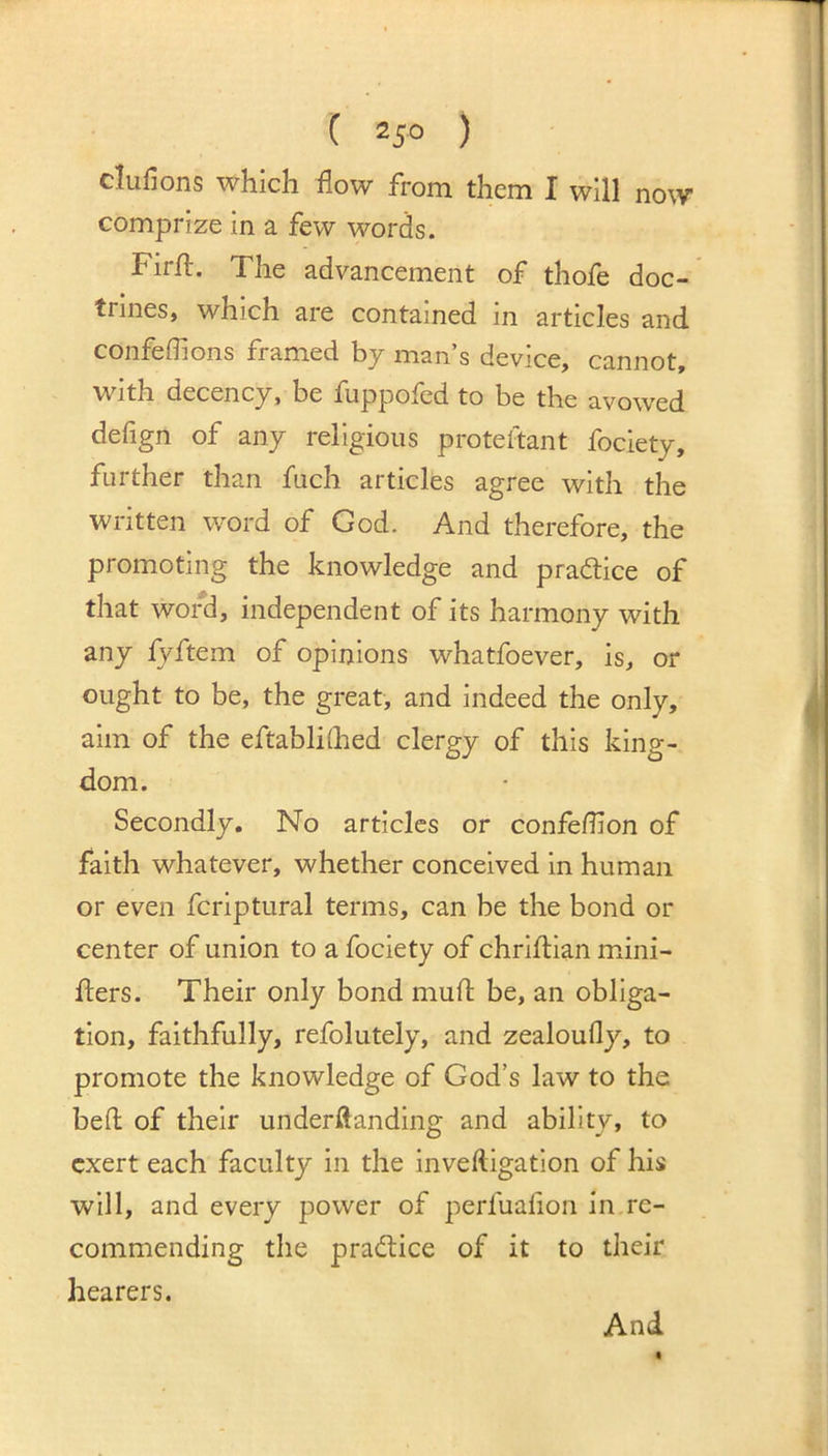 clufions which flow from them I will now comprize in a few words. Firft. The advancement of thofe doc- trines, which are contained in articles and confeffions framed by man’s device, cannot, with decency, be fuppofed to be the avowed defign of any religious proteftant fociety, further than fuch articles agree with the written word of God. And therefore, the promoting the knowledge and pradice of that word, independent of its harmony with any fyftem of opinions whatfoever, is, or ought to be, the great, and indeed the only, aim of the eftablKhed clergy of this king- dom. Secondly, No articles or confedion of faith whatever, whether conceived in human or even fcriptural terms, can be the bond or center of union to a fociety of chriftian mini- fters. Their only bond mud; be, an obliga- tion, faithfully, refolutely, and zealoufly, to promote the knowledge of God’s law to the bed of their underftanding and ability, to exert each faculty in the inveftigation of his will, and every power of perfualion in re- commending the pradice of it to their hearers.