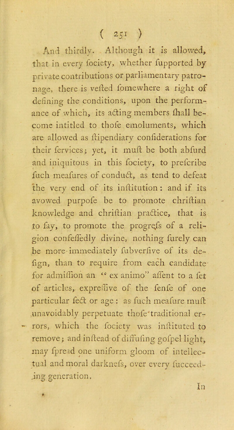( ) Ancl thirdly. Although it is allowed, that in every fociety, whether fupported by private contributions or parliamentary patro- nage, there is veiled Ibmewhere a right of defining the conditions, upon the perform- ance of which, its ading members fhall be- come intitled to thofe emoluments, which are allowed as flipendiary confiderations for their fervices; yet, it mull be both abfurd and iniquitous in this fociety, to prefcribe fuch meafures of condud, as tend to defeat the very end of its inditution: and if its avowed purpofe be to promote chriftiaii knowledge and chriftian pradice, that is to fay, to promote the progrqfs of a reli- gion confeffedly divine, nothing furely can be more-immediately fubverlive of its de- fign, than to require from each candidate for admiffion an “ ex animo” affent to a fet of articles, exprellive of the fenfe of one particular fed or age : as fuch meafure rrmfl unavoidably perpetuate thofedraditional er- rors, which the fociety was inllituted to remove j and indead of dilfufing gofpel light, may fpreid one uniform gloom of intellec- tual and moral darknefs, over every fucceed- .ing generation. In