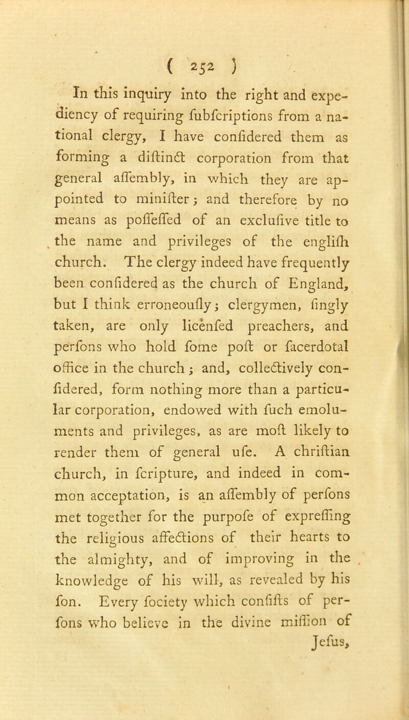 In this inquiry into the right and expe- diency of requiring fubfcriptions from a na- tional clergy, I have conlidered them as forming a diftindt corporation from that general affembly, in which they are ap- pointed to minifter; and therefore by no means as polfeffed of an exclufive title to . the name and privileges of the englifh church. The clergy indeed have frequently been conlidered as the church of England, but I think erroneoufly; clergymen, fingly taken, are only licenfed preachers, and perfons who hold fome pod: or facerdotal office in the church; and, colleflively con- hdered, form nothing more than a particu- lar corporation, endowed with fuch emolu- ments and privileges, as are moil likely to render them of general ufe. A chriftian church, in fcripture, and indeed in com- mon acceptation, is an affembly of perfons met together for the purpofe of expreffing the religious affedtions of their hearts to the almighty, and of improving in the . knowledge of his will, as revealed by his fon. Every fociety which confifls of per- fons who believe in the divine miffion of Jefus,