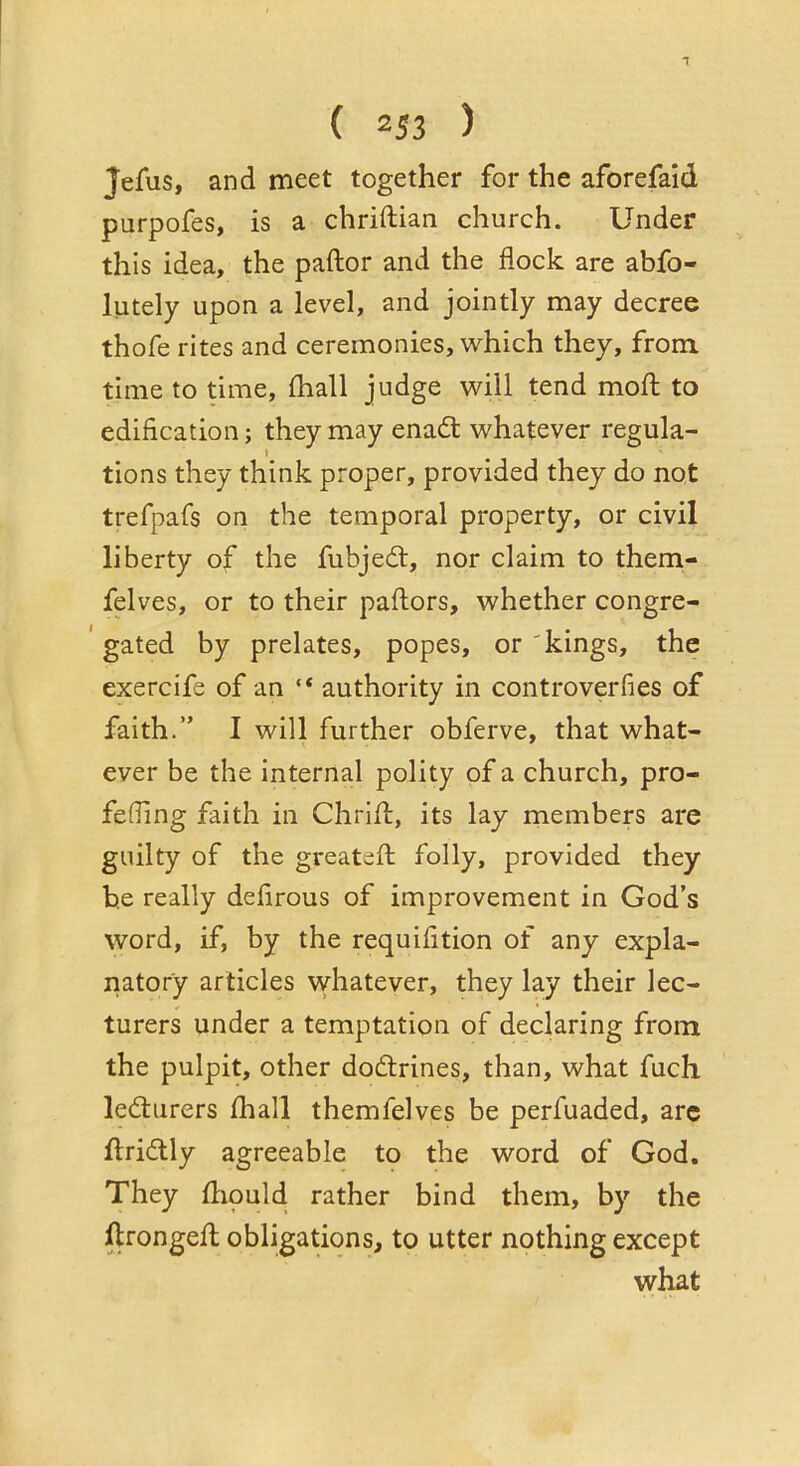 Jefus, and meet together for the aforefaid purpofes, is a chriftian church. Under this idea, the paftor and the flock are abfo- lutely upon a level, and jointly may decree thofe rites and ceremonies, which they, from, time to time, fhall judge will tend mofl: to edification; they may enad whatever regula- I tions they think proper, provided they do not trefpafs on the temporal property, or civil liberty of the fubjedt, nor claim to them- felves, or to their paftors, whether congre- gated by prelates, popes, or'kings, the exercife of an “ authority in controverfies of faith.” I will further obferve, that what- ever be the internal polity of a church, pro- fefling faith in Chrift, its lay members are guilty of the greatefl; folly, provided they be really defirous of improvement in God’s word, if, by the requifition of any expla- natory articles whatever, they lay their lec- turers under a temptation of declaring from the pulpit, other dodlrines, than, what fuch ledurers fliall themfelves be perfuaded, are ftriilly agreeable to the word of God. They fhould rather bind them, by the ftrongefl; obligations, to utter nothing except what
