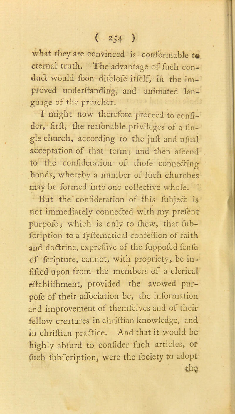 what they are convinced is conformable to eternal truth. The advantage of fuch con- dudl would foon* diiclofe itfelf, in the im- proved underftanding, and animated lan- guage of the preacher. I might now therefore proceed to confi- der, hrft, the reafonable privileges of a fm- gle church, according to the juft and ufual acceptation, of that term; and then afcend to the confideration of thofe connecting bonds, whereby a number of fuch churches may be formed into one collective whole. But the consideration of this fubjedt is not immediately connedted with my prefent purpofe; which is only to fliew, that fub- fcription to a fyftematical confeffion of faith and dodtrine, exprefTive of the fuppofed fenfe of fcripture, cannot, with propriety, be in- lifted upon from the members of a clerical cftablifhment, provided the avowed piir- pofe of their affociation be, the information and improvement of themfelves and of their fellow creatures in chriftian knowledge, and in chriftian pradtice. And that it would be highly abfurd to confider fuch articles, or fuch fubfcription, were the fociety to adopt thg