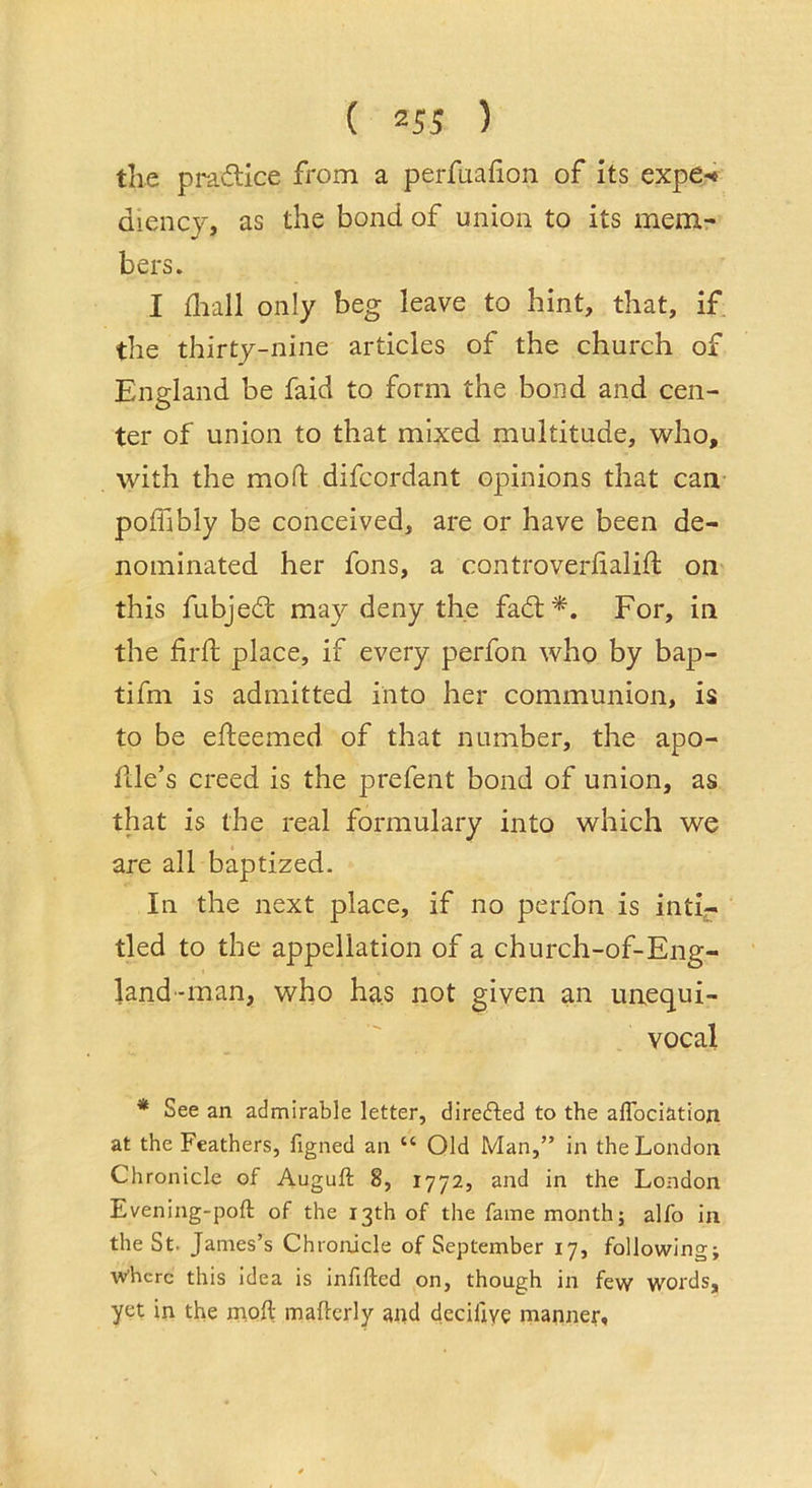 ( ) the practice from a perfuafion of its expe-« diency, as the bond of union to its mem- bers. I flaall only beg leave to hint, that, if. the thirty-nine articles of the church of England be faid to form the bond and cen- ter of union to that mixed multitude, who, with the mod difcordant opinions that can poffibly be conceived, are or have been de- nominated her fons, a controveriialift on this fubjed; may deny the fad:*. For, in the fird: place, if every perfon who by bap- tifm is admitted into her communion, is to be edeemed of that number, the apo- dle’s creed is the prefent bond of union, as that is the real formulary into which we are all baptized. In the next place, if no perfon is inti- tled to the appellation of a church-of-Eng- land-man, who has not given an unequi- vocal * See an admirable letter, direded to the affociation at the Feathers, figned an “ Old Man,” in the London Chronicle of Auguft 8, 1772, and in the London Evening-poft of the 13th of the fame month; alfo in the St. James’s Chronicle of September 17, following; where this idea is infifted on, though in few words, yet in the inoft mafterly ai)d decifiyc manner.
