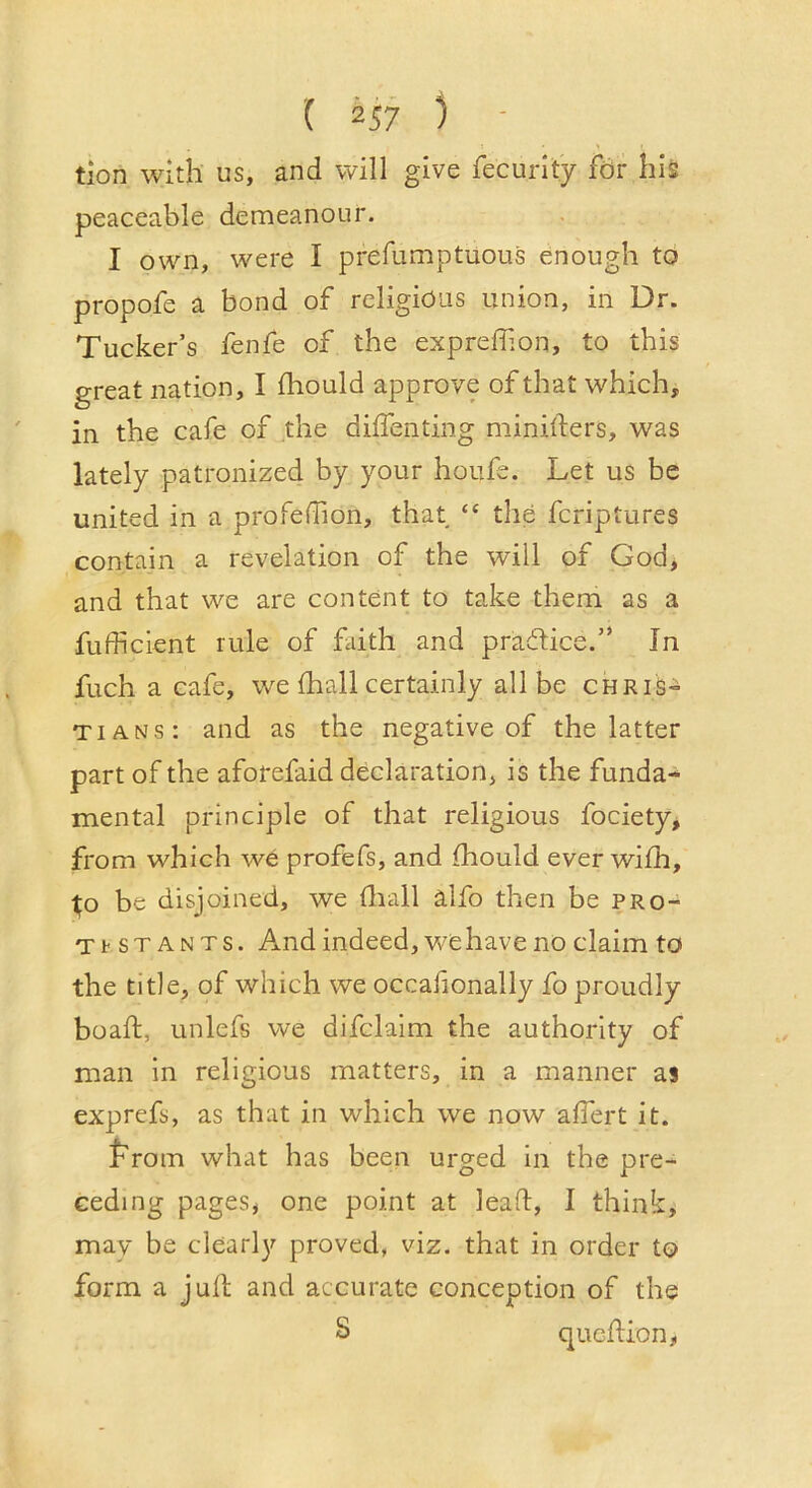 ( 2^7 ) • tion with us, and will give fecurity for his peaceable demeanour. I own, were I prefumptuous enough to propofe a bond of religious union, in Dr. Tucker’s fenfe of the expreffion, to this great nation, I fhould approve of that which, in the cafe of the diifenting minifters, was lately patronized by your houfe. Let us be united in a profefBon, that “ the fcriptures contain a revelation of the will of God, and that we are content to take them as a fufficlent rule of faith and praOHce.” In fuch a cafe, we (hall certainly all be Chris- tians: and as the negative of the latter part of the aforefaid declaration, is the funda- mental principle of that religious fociety, from which we profefs, and fhould ever wifh, l;o be disjoined, we fliall alfo then be pro- TtsTANTs. And indeed, wehave no claim to the title, of which we occafionally fo proudly boaft, unlefs we difclaim the authority of man in religious matters, in a manner as exprefs, as that in which we now afiert it. t'rom what has been urged in the pre- ceding pages, one point at lead, I think, may be clearly proved, viz. that in order to form a juft and accurate conception of the 8 qucdion,
