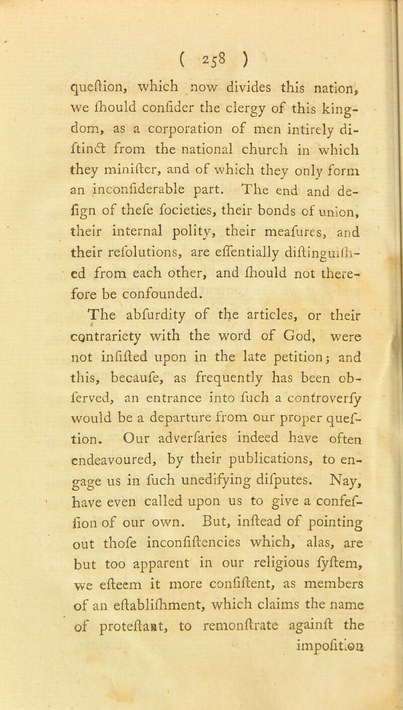 queftion, which now divides this nation, we fhould confider the clergy of this king- dom, as a corporation of men intirely di- ftindl from the national church in which they minifter, and of which they only form an inconfiderable part. The end and de- fign of thefe focieties, their bonds of union, their internal polity, their meafures, and their refolutions, are elfentially diflingudh- ed from each other, and fhould not there- fore be confounded. The abfurdity of the articles, or their contrariety with the word of God, were not infilled upon in the late petition j and this, becaufe, as frequently has been ob- ferved, an entrance into fuch a controverly would be a departure from our proper quef- tion. Our adverfaries indeed have often endeavoured, by their publications, to en- gage us in fuch unedifying difputes. Nay, have even called upon us to give a confef- fion of our own. But, inllead of pointing out thofe inconlillencies which, alas, are but too apparent in our religious lyllem, we ellecm it more confillent, as members of an ellablilhment, which claims the name of protella»t, to remondrate againll the impofitiou