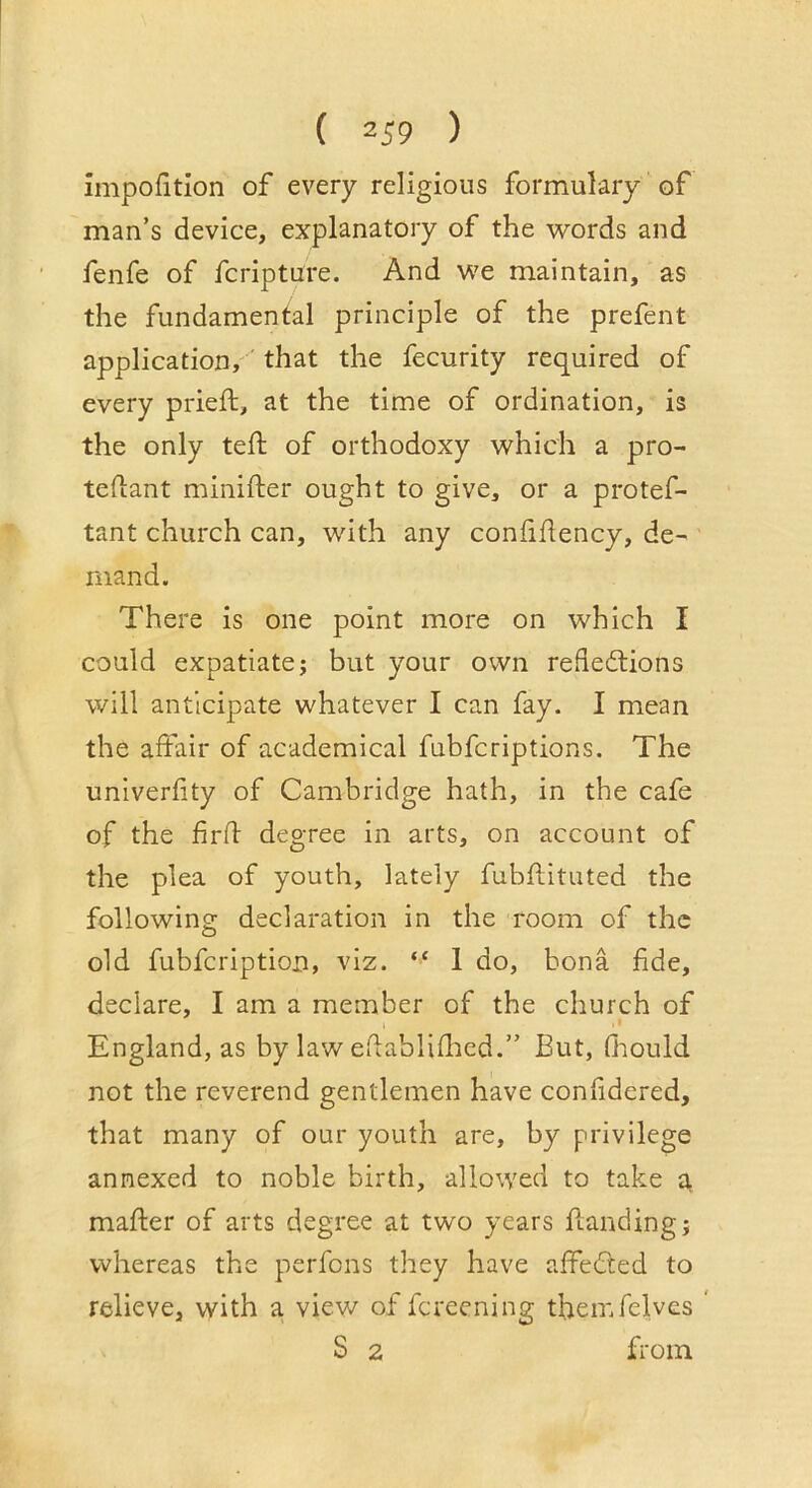 impofition of every religious formulary of man’s device, explanatory of the words and fenfe of fcripture. And we maintain, as the fundamental principle of the prefent application,' that the fecurity required of every prieft, at the time of ordination, is the only tell: of orthodoxy which a pro- teflant minifter ought to give, or a protef- tant church can, with any confidency, de- mand. There is one point more on which I could expatiate; but your own rededlions will anticipate whatever I can fay. I mean the aftair of academical fubfcriptions. The univerlity of Cambridge hath, in the cafe of the fird degree in arts, on account of the plea of youth, lately fubdituted the following declaration in the room of the old fubfcription, viz. “ 1 do, bona dde, declare, I am a member of the church of England, as by law edablidied.” But, Oiould not the reverend gentlemen have conddered, that many of our youth are, by privilege annexed to noble birth, allowed to take a mader of arts degree at two years danding; whereas the perfons they have alfeCted to relieve, with a view of fcreening themfelves ' S 2 fi'oin