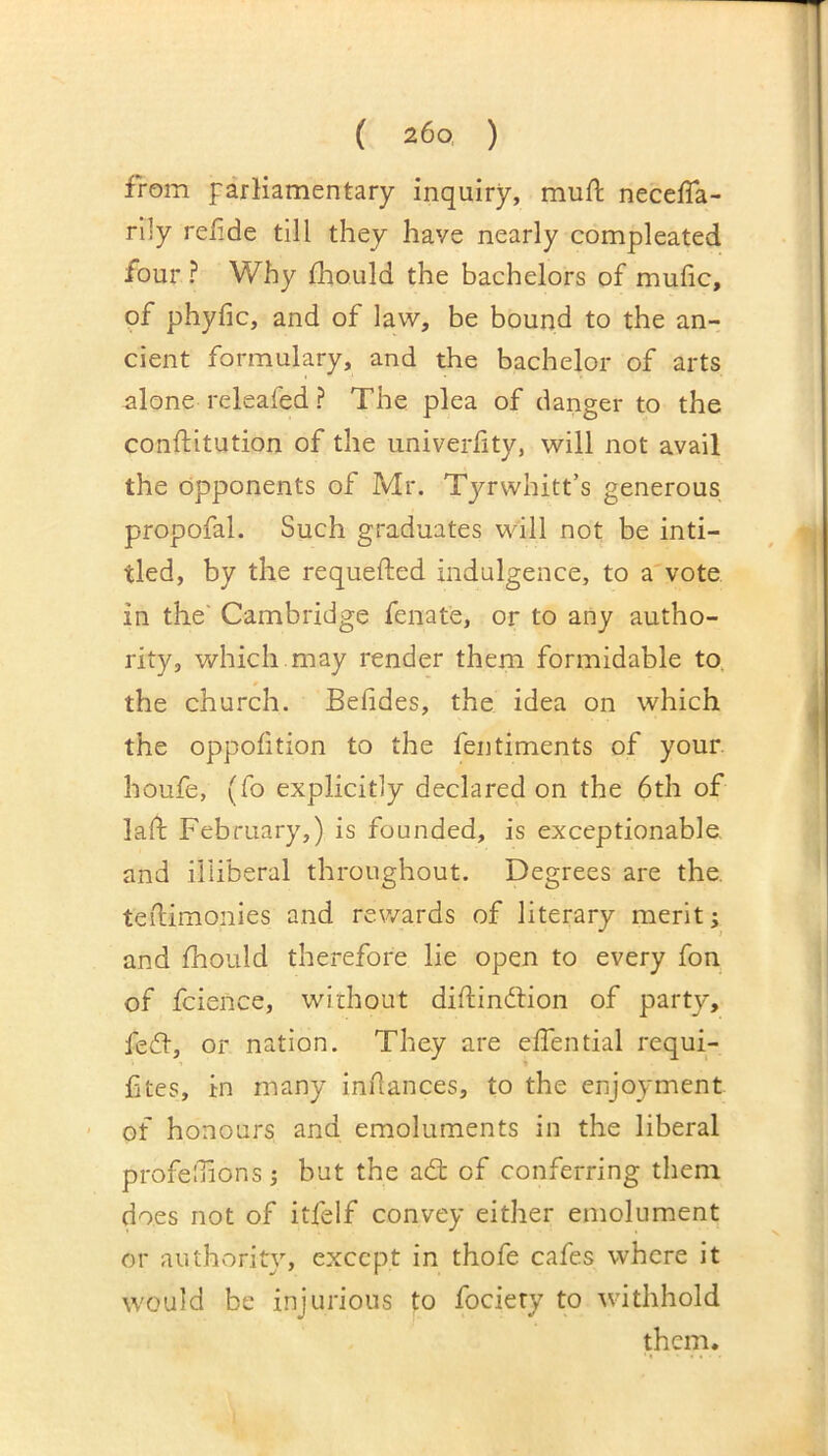 ( 26q ) from jparHamentary inquiry, mufl necefla- rlly refde till they have nearly compleated four ? Why fhould the bachelors of mulic, of phyfic, and of law, be bound to the an- cient formulary, and the bachelor of arts ^lone releafed ? The plea of danger to the conftitution of the univeriity, will not avail the opponents of Mr. Tyrwhitt’s generous propofal. Such graduates will not be inti- tled, by the requefted indulgence, to a'vote in the' Cambridge fenate, or to any autho- rity, which.may render them formidable to. the church. Befides, the idea on which the oppohtion to the fentiments of your houfe, (fo explicitly declared on the 6th of lad: February,) is founded, is exceptionable, and illiberal throughout. Degrees are the. teiHmonies and rewards of literary merit j and fhould therefore lie open to every fon of fcience, without diftinftion of party, fe£l, or nation. They are elTential requi- ftes, in many infances, to the enjoyment of honours and emoluments in the liberal profelBons; but the ad: of conferring them does not of itfelf convey either emolument or authority, except in thofe cafes where it would be injurious to fociery to withhold them.