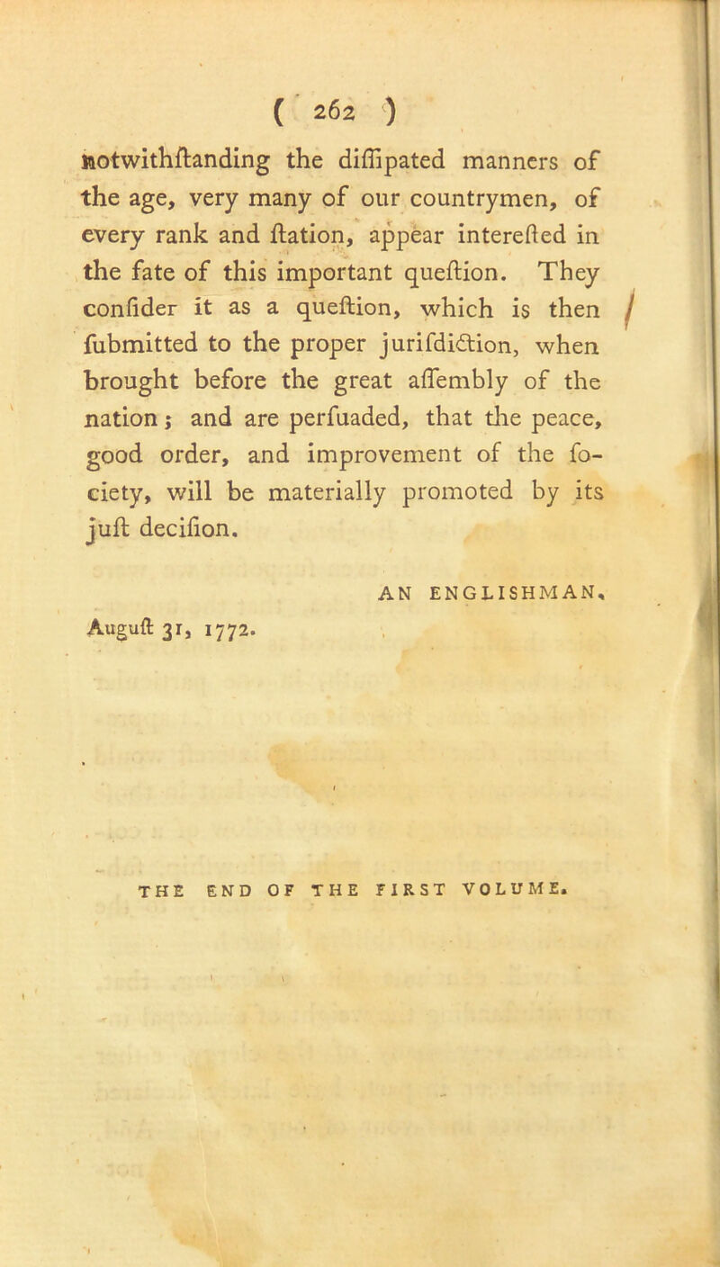 ttotwithftanding the diflipated manners of the age, very many of our countrymen, of every rank and ftation, appear interefted in the fate of this important queftion. They confider it as a queftion, which is then fubmitted to the proper jurifdidion, when brought before the great affembly of the nation j and are perfuaded, that the peace, good order, and improvement of the fo- ciety, will be materially promoted by its juft decifion. Auguft 31, 1772. AN ENGLISHMAN, THE END OF THE FIRST VOLUME.