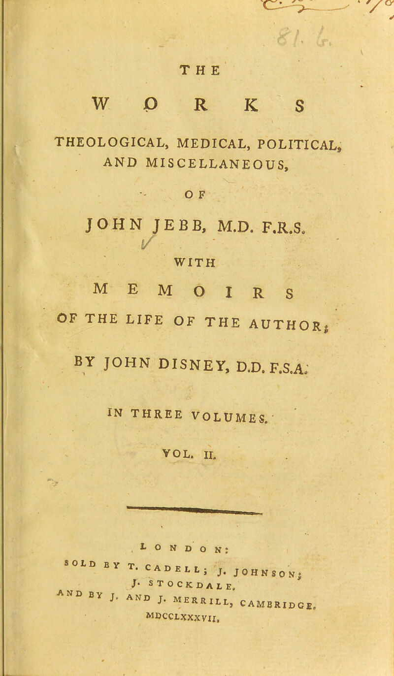 THE WORKS THEOLOGICAL, MEDICAL, POLITICAL* AND MISCELLANEOUS, OF JOHN JEBB, M.D. F.R.S. (/ WITH MEMOIRS OF THE LIFE OF THE AUTHOR BY JOHN DISNEY, D.D. F.S.A. IN THREE VOLUMES. VOL. ii. SON' I* O N D o n ; OLD BYT. CADELL; J. JOHN b stockdale, ANDBYJ' AN° J* MERRjll, CAMBRIDGE. MDCCLXXXVII, <80