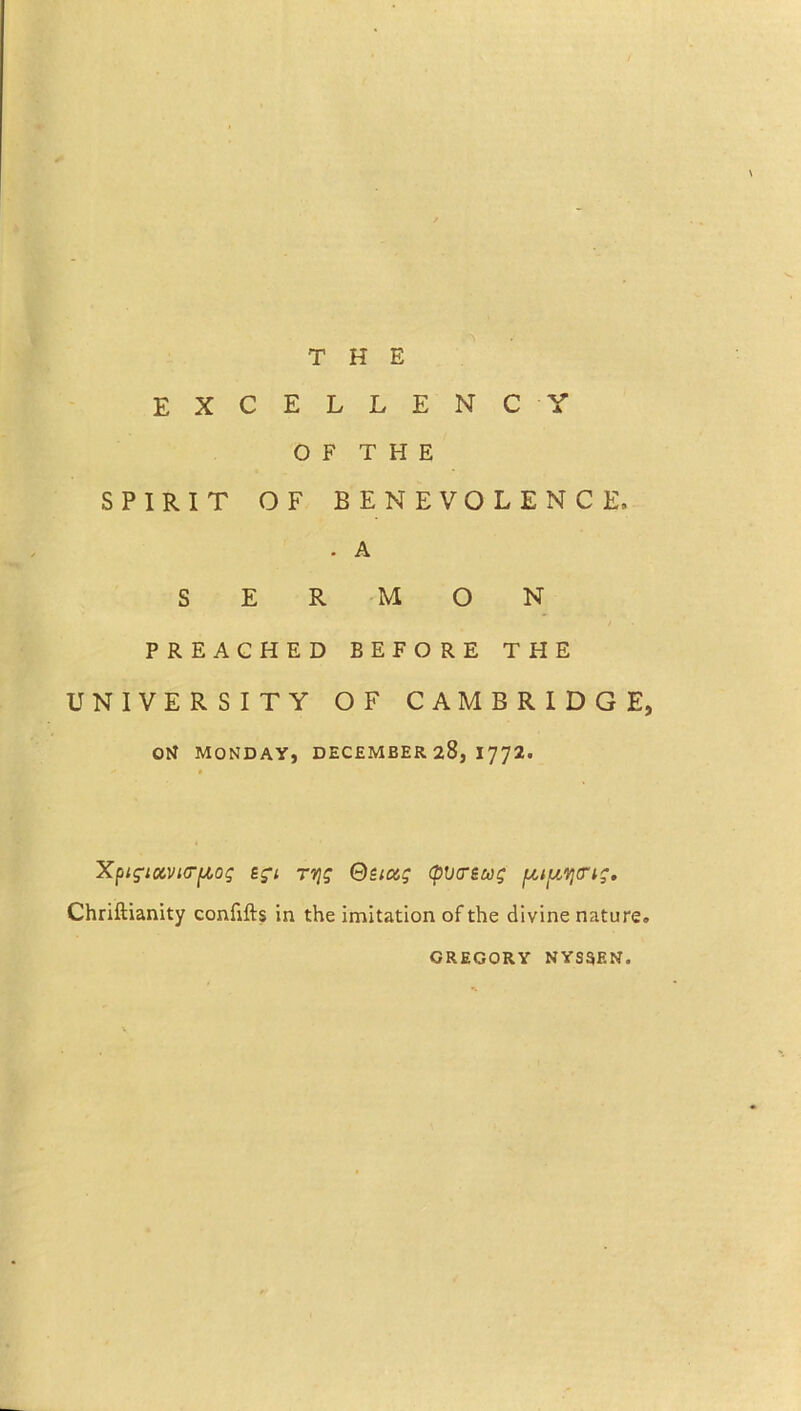 excellency O F T H E SPIRIT OF BENEVOLENCE, . A SERMON PREACHED BEFORE THE UNIVERSITY OF CAMBRIDGE, Otf MONDAY, DECEMBER 28, I772. Xpigtavuryog egi r^g Quag (plitreug ytyYjcrig. Chriftianity confifts in the imitation of the divine nature. GREGORY NYS5EN.