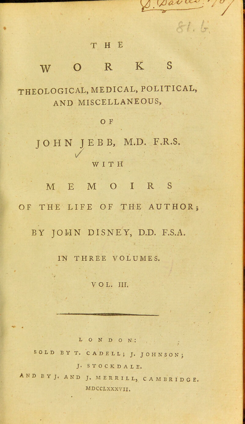 THE ♦ —ar WORKS THEOLOGICAL, MEDICAL, POLITICAL, and miscellaneous, « ’ 1 - O F JOHN JEBB, M.D. F.R.S. / WITH MEMOIRS OF THE LIFE OF THE AUTHOR; BY JOHN DISNEY, D.D. F.S.A. IN THREE VOLUMES. VOL. HI. LONDON: SOLD BYT. CADELL; J. JOHNSON; J. STOCKDALE. AND BYJ. AND J. MERRILL, CAMBRIDGE. mdcclxxxvii. /